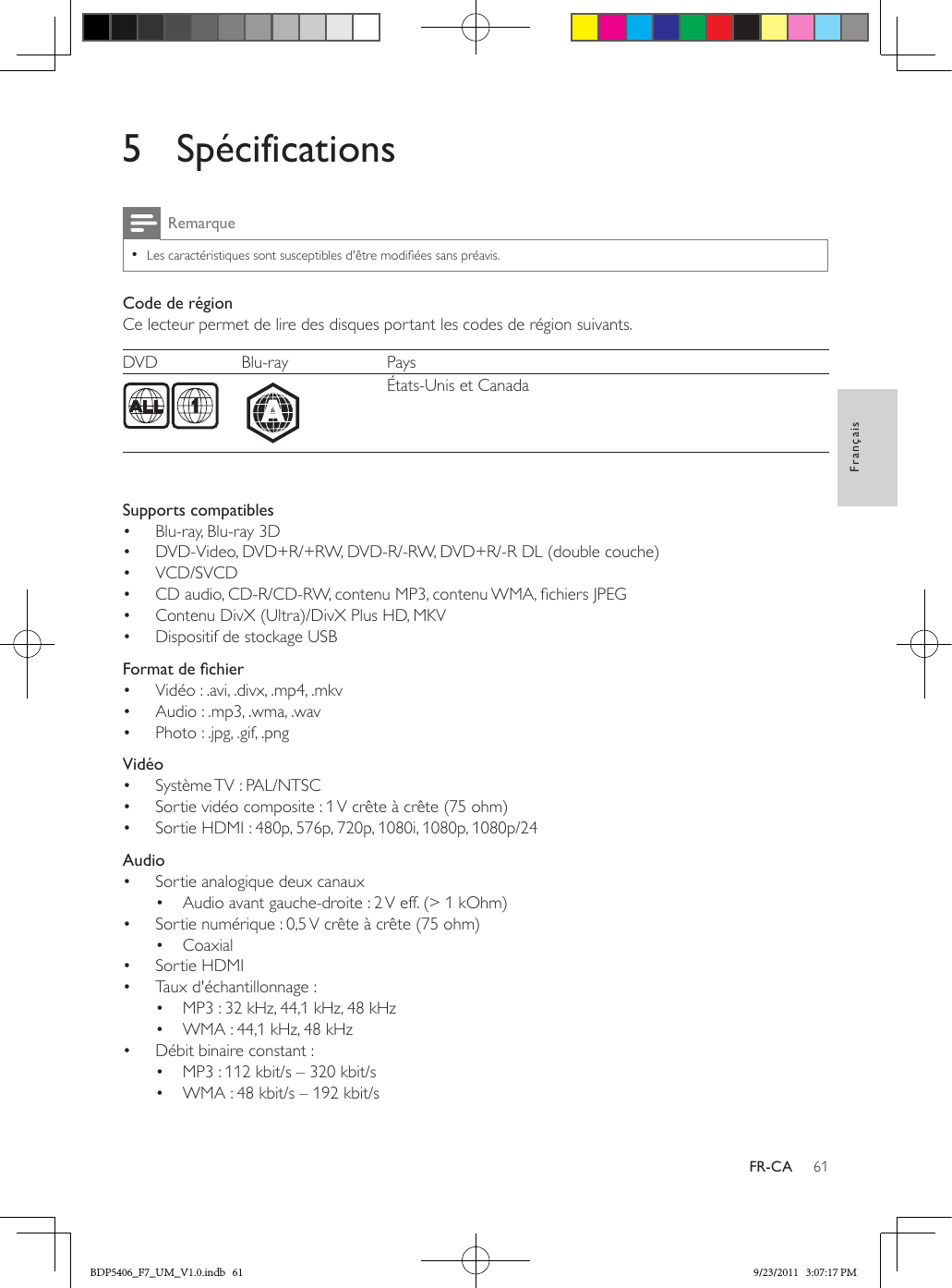 61FrançaisFR-CA5 SpécificationsRemarque •Les caractéristiques sont susceptibles d&apos;être modiées sans préavis.Code de régionCe lecteur permet de lire des disques portant les codes de région suivants.DVD Blu-ray Pays  États-Unis et Canada  Supports compatibles•  Blu-ray, Blu-ray 3D•  DVD-Video, DVD+R/+RW, DVD-R/-RW, DVD+R/-R DL (double couche)•  VCD/SVCD•  CD audio, CD-R/CD-RW, contenu MP3, contenu WMA, chiers JPEG•  Contenu DivX (Ultra)/DivX Plus HD, MKV•  Dispositif de stockage USB  Formatdechier•  Vidéo : .avi, .divx, .mp4, .mkv•  Audio : .mp3, .wma, .wav•  Photo : .jpg, .gif, .png  Vidéo•  Système TV : PAL/NTSC•  Sortie vidéo composite : 1 V crête à crête (75 ohm)•  Sortie HDMI : 480p, 576p, 720p, 1080i, 1080p, 1080p/24  Audio•  Sortie analogique deux canaux•  Audio avant gauche-droite : 2 V eff. (&gt; 1 kOhm)•  Sortie numérique : 0,5 V crête à crête (75 ohm)•  Coaxial•  Sortie HDMI•  Taux d&apos;échantillonnage :•  MP3 : 32 kHz, 44,1 kHz, 48 kHz•  WMA : 44,1 kHz, 48 kHz•  Débit binaire constant :•  MP3 : 112 kbit/s – 320 kbit/s•  WMA : 48 kbit/s – 192 kbit/sABDP5406_F7_UM_V1.0.indb   61 9/23/2011   3:07:17 PM