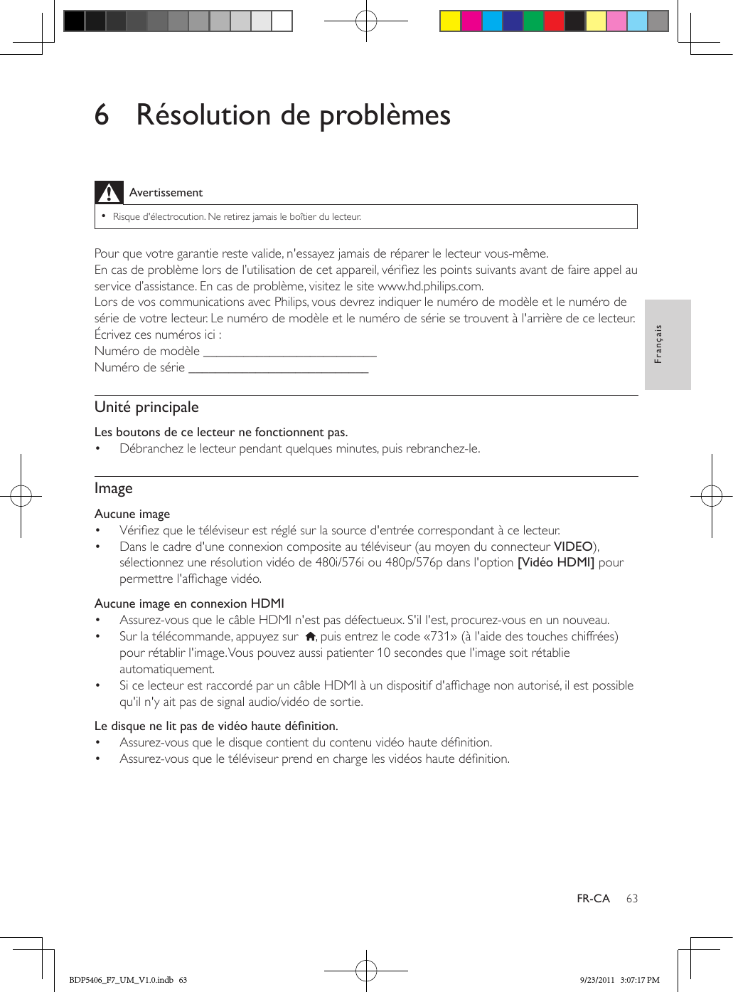 63FrançaisFR-CA6  Résolution de problèmesAvertissement •Risque d&apos;électrocution. Ne retirez jamais le boîtier du lecteur.Pour que votre garantie reste valide, n&apos;essayez jamais de réparer le lecteur vous-même. En cas de problème lors de l’utilisation de cet appareil, vériez les points suivants avant de faire appel au service d’assistance. En cas de problème, visitez le site www.hd.philips.com.Lors de vos communications avec Philips, vous devrez indiquer le numéro de modèle et le numéro de série de votre lecteur. Le numéro de modèle et le numéro de série se trouvent à l&apos;arrière de ce lecteur. Écrivez ces numéros ici : Numéro de modèle __________________________Numéro de série ___________________________Unité principaleLes boutons de ce lecteur ne fonctionnent pas.•  Débranchez le lecteur pendant quelques minutes, puis rebranchez-le.ImageAucune image•  Vériez que le téléviseur est réglé sur la source d&apos;entrée correspondant à ce lecteur.•  Dans le cadre d&apos;une connexion composite au téléviseur (au moyen du connecteur VIDEO), sélectionnez une résolution vidéo de 480i/576i ou 480p/576p dans l&apos;option [Vidéo HDMI] pour permettre l&apos;afchage vidéo.  Aucune image en connexion HDMI•  Assurez-vous que le câble HDMI n&apos;est pas défectueux. S&apos;il l&apos;est, procurez-vous en un nouveau.•  Sur la télécommande, appuyez sur   , puis entrez le code «731» (à l&apos;aide des touches chiffrées) pour rétablir l&apos;image. Vous pouvez aussi patienter 10 secondes que l&apos;image soit rétablie automatiquement.•  Si ce lecteur est raccordé par un câble HDMI à un dispositif d&apos;afchage non autorisé, il est possible qu&apos;il n&apos;y ait pas de signal audio/vidéo de sortie.Ledisquenelitpasdevidéohautedénition.•  Assurez-vous que le disque contient du contenu vidéo haute dénition.•  Assurez-vous que le téléviseur prend en charge les vidéos haute dénition. BDP5406_F7_UM_V1.0.indb   63 9/23/2011   3:07:17 PM