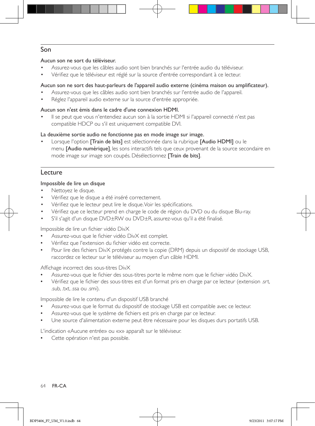 64 FR-CASonAucun son ne sort du téléviseur.•  Assurez-vous que les câbles audio sont bien branchés sur l&apos;entrée audio du téléviseur.•  Vériez que le téléviseur est réglé sur la source d&apos;entrée correspondant à ce lecteur.  Aucunsonnesortdeshaut-parleursdel&apos;appareilaudioexterne(cinémamaisonouamplicateur).•  Assurez-vous que les câbles audio sont bien branchés sur l&apos;entrée audio de l&apos;appareil. •  Réglez l&apos;appareil audio externe sur la source d&apos;entrée appropriée.Aucun son n&apos;est émis dans le cadre d&apos;une connexion HDMI.•  Il se peut que vous n&apos;entendiez aucun son à la sortie HDMI si l&apos;appareil connecté n&apos;est pas compatible HDCP ou s&apos;il est uniquement compatible DVI.La deuxième sortie audio ne fonctionne pas en mode image sur image.•  Lorsque l&apos;option [Train de bits] est sélectionnée dans la rubrique [Audio HDMI] ou le menu [Audio numérique], les sons interactifs tels que ceux provenant de la source secondaire en mode image sur image son coupés. Désélectionnez [Train de bits]. LectureImpossible de lire un disque •  Nettoyez le disque. •  Vériez que le disque a été inséré correctement.•  Vériez que le lecteur peut lire le disque. Voir les spécications.•  Vériez que ce lecteur prend en charge le code de région du DVD ou du disque Blu-ray.•  S&apos;il s&apos;agit d&apos;un disque DVD±RW ou DVD±R, assurez-vous qu&apos;il a été nalisé.Impossible de lire un chier vidéo DivX •Assurez-vous que le chier vidéo DivX est complet. •Vériez que l&apos;extension du chier vidéo est correcte. •Pour lire des chiers DivX protégés contre la copie (DRM) depuis un dispositif de stockage USB, raccordez ce lecteur sur le téléviseur au moyen d&apos;un câble HDMI.  Afchage incorrect des sous-titres DivX •Assurez-vous que le chier des sous-titres porte le même nom que le chier vidéo DivX. •Vériez que le chier des sous-titres est d&apos;un format pris en charge par ce lecteur (extension .srt, .sub, .txt, .ssa ou .smi).  Impossible de lire le contenu d&apos;un dispositif USB branché •Assurez-vous que le format du dispositif de stockage USB est compatible avec ce lecteur. •Assurez-vous que le système de chiers est pris en charge par ce lecteur. •Une source d&apos;alimentation externe peut être nécessaire pour les disques durs portatifs USB.  L&apos;indication «Aucune entrée» ou «x» apparaît sur le téléviseur. •Cette opération n&apos;est pas possible.BDP5406_F7_UM_V1.0.indb   64 9/23/2011   3:07:17 PM