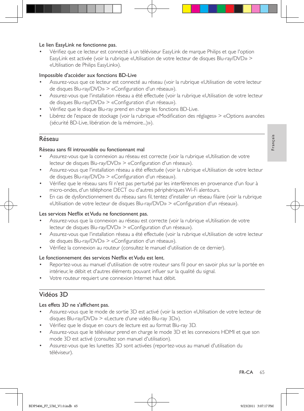 65FrançaisFR-CALe lien EasyLink ne fonctionne pas.•  Vériez que ce lecteur est connecté à un téléviseur EasyLink de marque Philips et que l&apos;option EasyLink est activée (voir la rubrique «Utilisation de votre lecteur de disques Blu-ray/DVD» &gt; «Utilisation de Philips EasyLink»).Impossible d&apos;accéder aux fonctions BD-Live•  Assurez-vous que ce lecteur est connecté au réseau (voir la rubrique «Utilisation de votre lecteur de disques Blu-ray/DVD» &gt; «Conguration d&apos;un réseau»).•  Assurez-vous que l&apos;installation réseau a été effectuée (voir la rubrique «Utilisation de votre lecteur de disques Blu-ray/DVD» &gt; «Conguration d&apos;un réseau»).•  Vériez que le disque Blu-ray prend en charge les fonctions BD-Live.•  Libérez de l&apos;espace de stockage (voir la rubrique «Modication des réglages» &gt; «Options avancées (sécurité BD-Live, libération de la mémoire...)»).RéseauRéseausanslintrouvableoufonctionnantmal•  Assurez-vous que la connexion au réseau est correcte (voir la rubrique «Utilisation de votre lecteur de disques Blu-ray/DVD» &gt; «Conguration d&apos;un réseau»).•  Assurez-vous que l&apos;installation réseau a été effectuée (voir la rubrique «Utilisation de votre lecteur de disques Blu-ray/DVD» &gt; «Conguration d&apos;un réseau»).•  Vériez que le réseau sans l n&apos;est pas perturbé par les interférences en provenance d&apos;un four à micro-ondes, d&apos;un téléphone DECT ou d&apos;autres périphériques Wi-Fi alentours. •  En cas de dysfonctionnement du réseau sans l, tentez d&apos;installer un réseau laire (voir la rubrique «Utilisation de votre lecteur de disques Blu-ray/DVD» &gt; «Conguration d&apos;un réseau»).LesservicesNetixetVudunefonctionnentpas.•  Assurez-vous que la connexion au réseau est correcte (voir la rubrique «Utilisation de votre lecteur de disques Blu-ray/DVD» &gt; «Conguration d&apos;un réseau»).•  Assurez-vous que l&apos;installation réseau a été effectuée (voir la rubrique «Utilisation de votre lecteur de disques Blu-ray/DVD» &gt; «Conguration d&apos;un réseau»).•  Vériez la connexion au routeur (consultez le manuel d&apos;utilisation de ce dernier).LefonctionnementdesservicesNetixetVuduestlent.•  Reportez-vous au manuel d&apos;utilisation de votre routeur sans l pour en savoir plus sur la portée en intérieur, le débit et d&apos;autres éléments pouvant inuer sur la qualité du signal.•  Votre routeur requiert une connexion Internet haut débit.Vidéos 3DLeseffets3Dnes&apos;afchentpas.•  Assurez-vous que le mode de sortie 3D est activé (voir la section «Utilisation de votre lecteur de disques Blu-ray/DVD» &gt; «Lecture d&apos;une vidéo Blu-ray 3D»).•  Vériez que le disque en cours de lecture est au format Blu-ray 3D.•  Assurez-vous que le téléviseur prend en charge le mode 3D et les connexions HDMI et que son mode 3D est activé (consultez son manuel d&apos;utilisation).•  Assurez-vous que les lunettes 3D sont activées (reportez-vous au manuel d&apos;utilisation du téléviseur).BDP5406_F7_UM_V1.0.indb   65 9/23/2011   3:07:17 PM