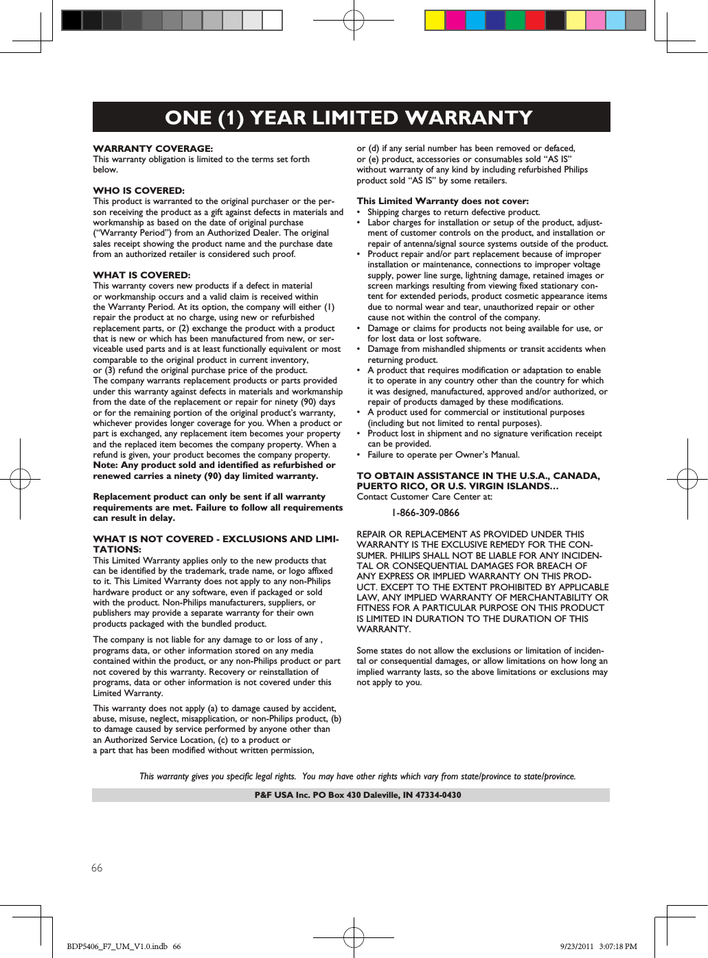 66P&amp;F USA Inc. PO Box 430 Daleville, IN 47334-0430ONE (1) YEAR LIMITED WARRANTYWARRANTY COVERAGE:This warranty obligation is limited to the terms set forthbelow.WHO IS COVERED: This product is warranted to the original purchaser or the per-son receiving the product as a gift against defects in materials andworkmanship as based on the date of original purchase(“Warranty Period”) from an Authorized Dealer. The originalsales receipt showing the product name and the purchase datefrom an authorized retailer is considered such proof. WHAT IS COVERED:This warranty covers new products if a defect in materialor workmanship occurs and a valid claim is received within  the Warranty Period. At its option, the company will either (1)repair the product at no charge, using new or refurbishedreplacement parts, or (2) exchange the product with a productthat is new or which has been manufactured from new, or ser-viceable used parts and is at least functionally equivalent or mostcomparable to the original product in current inventory,or (3) refund the original purchase price of the product.The company warrants replacement products or parts provided under this warranty against defects in materials and workmanship from the date of the replacement or repair for ninety (90) days or for the remaining portion of the original product’s warranty,whichever provides longer coverage for you. When a product orpart is exchanged, any replacement item becomes your propertyand the replaced item becomes the company property. When a refund is given, your product becomes the company property. Note: Any product sold and identified as refurbished orrenewed carries a ninety (90) day limited warranty.Replacement product can only be sent if all warrantyrequirements are met. Failure to follow all requirementscan result in delay. WHAT IS NOT COVERED - EXCLUSIONS AND LIMI-TATIONS:This Limited Warranty applies only to the new products that  can be identified by the trademark, trade name, or logo affixedto it. This Limited Warranty does not apply to any non-Philips hardware product or any software, even if packaged or sold with the product. Non-Philips manufacturers, suppliers, or publishers may provide a separate warranty for their own products packaged with the bundled product. The company is not liable for any damage to or loss of any ,programs data, or other information stored on any media  contained within the product, or any non-Philips product or part not covered by this warranty. Recovery or reinstallation of programs, data or other information is not covered under this Limited Warranty.This warranty does not apply (a) to damage caused by accident,abuse, misuse, neglect, misapplication, or non-Philips product, (b)to damage caused by service performed by anyone other thanan Authorized Service Location, (c) to a product ora part that has been modified without written permission, or (d) if any serial number has been removed or defaced, or (e) product, accessories or consumables sold “AS IS”without warranty of any kind by including refurbished Philipsproduct sold “AS IS” by some retailers.This Limited Warranty does not cover:•Shipping charges to return defective product. •Labor charges for installation or setup of the product, adjust-ment of customer controls on the product, and installation orrepair of antenna/signal source systems outside of the product.•Product repair and/or part replacement because of improperinstallation or maintenance, connections to improper voltagesupply, power line surge, lightning damage, retained images orscreen markings resulting from viewing fixed stationary con-tent for extended periods, product cosmetic appearance itemsdue to normal wear and tear, unauthorized repair or othercause not within the control of the company.•Damage or claims for products not being available for use, orfor lost data or lost software.•Damage from mishandled shipments or transit accidents whenreturning product.•A product that requires modification or adaptation to enableit to operate in any country other than the country for whichit was designed, manufactured, approved and/or authorized, orrepair of products damaged by these modifications. •A product used for commercial or institutional purposes(including but not limited to rental purposes).•Product lost in shipment and no signature verification receiptcan be provided.•Failure to operate per Owner’s Manual.TO OBTAIN ASSISTANCE IN THE U.S.A., CANADA,PUERTO RICO, OR U.S. VIRGIN ISLANDS…Contact Customer Care Center at:1-866-309-0866REPAIR OR REPLACEMENT AS PROVIDED UNDER THISWARRANTY IS THE EXCLUSIVE REMEDY FOR THE CON-SUMER. PHILIPS SHALL NOT BE LIABLE FOR ANY INCIDEN-TAL OR CONSEQUENTIAL DAMAGES FOR BREACH OFANY EXPRESS OR IMPLIED WARRANTY ON THIS PROD-UCT. EXCEPT TO THE EXTENT PROHIBITED BY APPLICABLELAW, ANY IMPLIED WARRANTY OF MERCHANTABILITY ORFITNESS FOR A PARTICULAR PURPOSE ON THIS PRODUCTIS LIMITED IN DURATION TO THE DURATION OF THISWARRANTY. Some states do not allow the exclusions or limitation of inciden-tal or consequential damages, or allow limitations on how long animplied warranty lasts, so the above limitations or exclusions maynot apply to you.This warranty gives you specific legal rights.  You may have other rights which vary from state/province to state/province.BDP5406_F7_UM_V1.0.indb   66 9/23/2011   3:07:18 PM