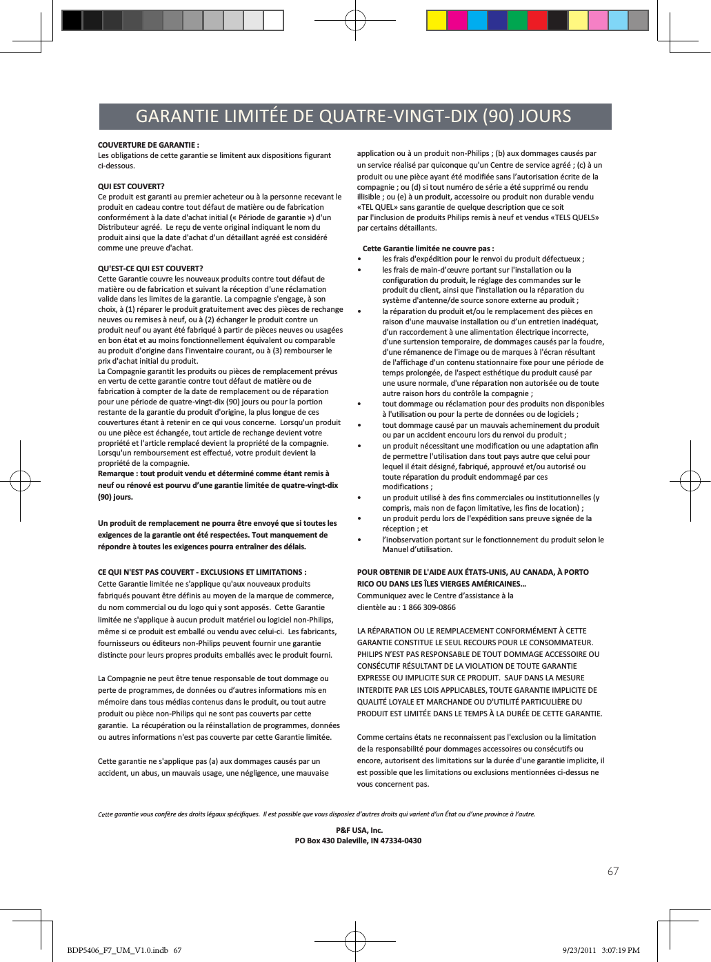 67GARANTIE LIMITÉE DE QUATRE-VINGT-DIX (90) JOURSCOUVERTURE DE GARANTIE :Les obligations de cette garantie se limitent aux dispositions figurant ci-dessous. QUI EST COUVERT? Ce produit est garanti au premier acheteur ou à la personne recevant le produit en cadeau contre tout défaut de matière ou de fabrication conformément à la date d&apos;achat initial (« Période de garantie ») d&apos;un Distributeur agréé.  Le reçu de vente original indiquant le nom du produit ainsi que la date d&apos;achat d&apos;un détaillant agréé est considéré comme une preuve d&apos;achat.  QU&apos;EST-CE QUI EST COUVERT? Cette Garantie couvre les nouveaux produits contre tout défaut de matière ou de fabrication et suivant la réception d&apos;une réclamation valide dans les limites de la garantie. La compagnie s&apos;engage, à son choix, à (1) réparer le produit gratuitement avec des pièces de rechange neuves ou remises à neuf, ou à (2) échanger le produit contre un produit neuf ou ayant été fabriqué à partir de pièces neuves ou usagées en bon état et au moins fonctionnellement équivalent ou comparable au produit d&apos;origine dans l&apos;inventaire courant, ou à (3) rembourser le prix d&apos;achat initial du produit. La Compagnie garantit les produits ou pièces de remplacement prévus en vertu de cette garantie contre tout défaut de matière ou de fabrication à compter de la date de remplacement ou de réparation pour une période de quatre-vingt-dix (90) jours ou pour la portion restante de la garantie du produit d&apos;origine, la plus longue de ces couvertures étant à retenir en ce qui vous concerne.  Lorsqu&apos;un produit ou une pièce est échangée, tout article de rechange devient votre propriété et l&apos;article remplacé devient la propriété de la compagnie.  Lorsqu&apos;un remboursement est eﬀectué, votre produit devient la propriété de la compagnie.   Remarque : tout produit vendu et déterminé comme étant remis à neuf ou rénové est pourvu d’une garantie limitée de quatre-vingt-dix (90) jours. Un produit de remplacement ne pourra être envoyé que si toutes les exigences de la garantie ont été respectées. Tout manquement de répondre à toutes les exigences pourra entraîner des délais. CE QUI N&apos;EST PAS COUVERT - EXCLUSIONS ET LIMITATIONS : Cette Garantie limitée ne s&apos;applique qu&apos;aux nouveaux produits fabriqués pouvant être définis au moyen de la marque de commerce, du nom commercial ou du logo qui y sont apposés.  Cette Garantie limitée ne s&apos;applique à aucun produit matériel ou logiciel non-Philips, même si ce produit est emballé ou vendu avec celui-ci.  Les fabricants, fournisseurs ou éditeurs non-Philips peuvent fournir une garantie distincte pour leurs propres produits emballés avec le produit fourni.  La Compagnie ne peut être tenue responsable de tout dommage ou perte de programmes, de données ou d’autres informations mis en mémoire dans tous médias contenus dans le produit, ou tout autre produit ou pièce non-Philips qui ne sont pas couverts par cette garantie.  La récupération ou la réinstallation de programmes, données ou autres informations n&apos;est pas couverte par cette Garantie limitée.  Cette garantie ne s&apos;applique pas (a) aux dommages causés par un accident, un abus, un mauvais usage, une négligence, une mauvaise     application ou à un produit non-Philips ; (b) aux dommages causés par un service réalisé par quiconque qu&apos;un Centre de service agréé ; (c) à un  produit ou une pièce ayant été modifiée sans l’autorisation écrite de la  compagnie ; ou (d) si tout numéro de série a été supprimé ou rendu illisible ; ou (e) à un produit, accessoire ou produit non durable vendu «TEL QUEL» sans garantie de quelque description que ce soit  par l&apos;inclusion de produits Philips remis à neuf et vendus «TELS QUELS» par certains détaillants.    Cette Garantie limitée ne couvre pas : •les frais d&apos;expédition pour le renvoi du produit défectueux ; •les frais de main-d’œuvre portant sur l&apos;installation ou la configuration du produit, le réglage des commandes sur le produit du client, ainsi que l&apos;installation ou la réparation du système d&apos;antenne/de source sonore externe au produit ; •la réparation du produit et/ou le remplacement des pièces en raison d&apos;une mauvaise installation ou d’un entretien inadéquat, d&apos;un raccordement à une alimentation électrique incorrecte, d&apos;une surtension temporaire, de dommages causés par la foudre, d&apos;une rémanence de l&apos;image ou de marques à l&apos;écran résultant de l&apos;affichage d&apos;un contenu stationnaire fixe pour une période de temps prolongée, de l&apos;aspect esthétique du produit causé par une usure normale, d&apos;une réparation non autorisée ou de toute autre raison hors du contrôle la compagnie ; •tout dommage ou réclamation pour des produits non disponibles à l&apos;utilisation ou pour la perte de données ou de logiciels ; •tout dommage causé par un mauvais acheminement du produit ou par un accident encouru lors du renvoi du produit ; •un produit nécessitant une modification ou une adaptation afin de permettre l&apos;utilisation dans tout pays autre que celui pour lequel il était désigné, fabriqué, approuvé et/ou autorisé ou toute réparation du produit endommagé par ces  modifications ; •un produit utilisé à des fins commerciales ou institutionnelles (y compris, mais non de façon limitative, les fins de location) ; •un produit perdu lors de l&apos;expédition sans preuve signée de la réception ; et •l’inobservation portant sur le fonctionnement du produit selon le Manuel d’utilisation.  POUR OBTENIR DE L&apos;AIDE AUX ÉTATS-UNIS, AU CANADA, À PORTO RICO OU DANS LES ÎLES VIERGES AMÉRICAINES…    Communiquez avec le Centre d’assistance à la  clientèle au : 1 866 309-0866  LA RÉPARATION OU LE REMPLACEMENT CONFORMÉMENT À CETTE GARANTIE CONSTITUE LE SEUL RECOURS POUR LE CONSOMMATEUR.  PHILIPS N’EST PAS RESPONSABLE DE TOUT DOMMAGE ACCESSOIRE OU CONSÉCUTIF RÉSULTANT DE LA VIOLATION DE TOUTE GARANTIE EXPRESSE OU IMPLICITE SUR CE PRODUIT.  SAUF DANS LA MESURE INTERDITE PAR LES LOIS APPLICABLES, TOUTE GARANTIE IMPLICITE DE QUALITÉ LOYALE ET MARCHANDE OU D&apos;UTILITÉ PARTICULIÈRE DU PRODUIT EST LIMITÉE DANS LE TEMPS À LA DURÉE DE CETTE GARANTIE.  Comme certains états ne reconnaissent pas l&apos;exclusion ou la limitation de la responsabilité pour dommages accessoires ou consécutifs ou encore, autorisent des limitations sur la durée d&apos;une garantie implicite, il est possible que les limitations ou exclusions mentionnées ci-dessus ne vous concernent pas. e garantie vous confère des droits légaux spécifiques.  Il est possible que vous disposiez d’autres droits qui varient d’un État ou d’une province à l’autre. P&amp;F USA, Inc.                        PO Box 430 Daleville, IN 47334-0430BDP5406_F7_UM_V1.0.indb   67 9/23/2011   3:07:19 PM