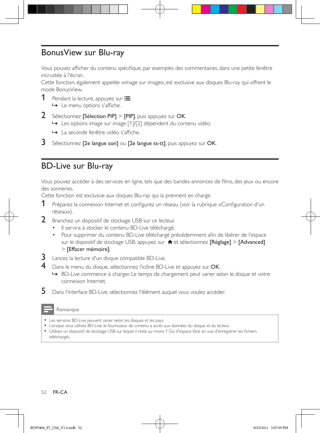 52 FR-CABonusView sur Blu-rayVous pouvez afcher du contenu spécique, par exemples des commentaires, dans une petite fenêtre incrustée à l&apos;écran.Cette fonction, également appelée «image sur image», est exclusive aux disques Blu-ray qui offrent le mode BonusView.1  Pendant la lecture, appuyez sur  . » Le menu options s&apos;afche.2  Sélectionnez [Sélection PIP] &gt; [PIP], puis appuyez sur OK. » Les options image sur image [1]/[2] dépendent du contenu vidéo. » La seconde fenêtre vidéo s&apos;afche.3  Sélectionnez [2e langue son] ou [2e langue ss-tt], puis appuyez sur OK.BD-Live sur Blu-rayVous pouvez accéder à des services en ligne, tels que des bandes-annonces de lms, des jeux ou encore des sonneries.Cette fonction est exclusive aux disques Blu-ray qui la prennent en charge.1  Préparez la connexion Internet et congurez un réseau (voir la rubrique «Conguration d&apos;un réseau»).2  Branchez un dispositif de stockage USB sur ce lecteur.•  Il servira à stocker le contenu BD-Live téléchargé.•  Pour supprimer du contenu BD-Live téléchargé précédemment an de libérer de l&apos;espace sur le dispositif de stockage USB, appuyez sur    et sélectionnez [Réglage] &gt; [Advanced] &gt; [Effacer mémoire].3  Lancez la lecture d&apos;un disque compatible BD-Live.4  Dans le menu du disque, sélectionnez l&apos;icône BD-Live et appuyez sur OK. » BD-Live commence à charger. Le temps de chargement peut varier selon le disque et votre connexion Internet.5  Dans l&apos;interface BD-Live, sélectionnez l&apos;élément auquel vous voulez accéder.Remarque •Les services BD-Live peuvent varier selon les disques et les pays. •Lorsque vous utilisez BD-Live, le fournisseur de contenu a accès aux données du disque et du lecteur. •Utilisez un dispositif de stockage USB sur lequel il reste au moins 1 Go d&apos;espace libre en vue d&apos;enregistrer les chiers téléchargés.BDP5406_F7_UM_V1.0.indb   52 9/23/2011   3:07:09 PM