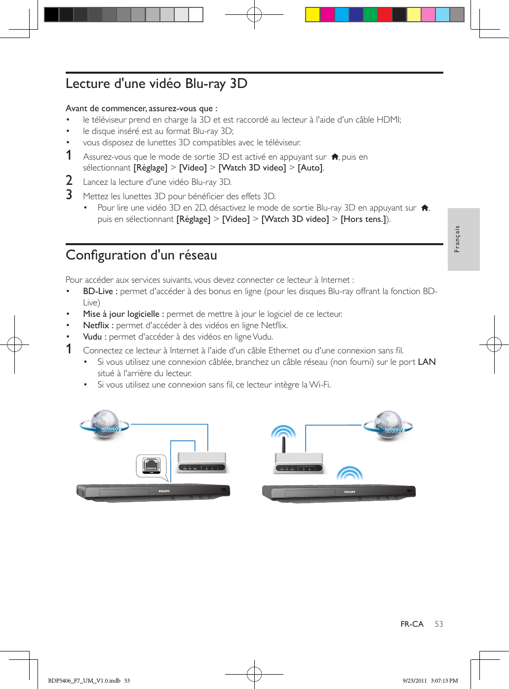 53FrançaisFR-CALecture d&apos;une vidéo Blu-ray 3DAvant de commencer, assurez-vous que :•  le téléviseur prend en charge la 3D et est raccordé au lecteur à l&apos;aide d&apos;un câble HDMI;•  le disque inséré est au format Blu-ray 3D;•  vous disposez de lunettes 3D compatibles avec le téléviseur.1  Assurez-vous que le mode de sortie 3D est activé en appuyant sur   , puis en sélectionnant [Réglage] &gt; [Video] &gt; [Watch 3D video] &gt; [Auto].2  Lancez la lecture d&apos;une vidéo Blu-ray 3D.3  Mettez les lunettes 3D pour bénécier des effets 3D.•  Pour lire une vidéo 3D en 2D, désactivez le mode de sortie Blu-ray 3D en appuyant sur   , puis en sélectionnant [Réglage] &gt; [Video] &gt; [Watch 3D video] &gt; [Hors tens.]).Congurationd&apos;unréseauPour accéder aux services suivants, vous devez connecter ce lecteur à Internet :•  BD-Live : permet d&apos;accéder à des bonus en ligne (pour les disques Blu-ray offrant la fonction BD-Live)•  Mise à jour logicielle : permet de mettre à jour le logiciel de ce lecteur.•  Netix: permet d&apos;accéder à des vidéos en ligne Netix.•  Vudu : permet d&apos;accéder à des vidéos en ligne Vudu.1  Connectez ce lecteur à Internet à l&apos;aide d&apos;un câble Ethernet ou d&apos;une connexion sans l.•  Si vous utilisez une connexion câblée, branchez un câble réseau (non fourni) sur le port LAN situé à l&apos;arrière du lecteur.•  Si vous utilisez une connexion sans l, ce lecteur intègre la Wi-Fi.  BDP5406_F7_UM_V1.0.indb   53 9/23/2011   3:07:13 PM