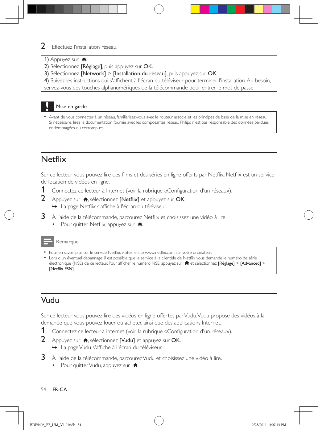 54 FR-CA2  Effectuez l&apos;installation réseau.1) Appuyez sur   .2) Sélectionnez [Réglage], puis appuyez sur OK.3) Sélectionnez [Network] &gt; [Installation du réseau], puis appuyez sur OK.4) Suivez les instructions qui s&apos;afchent à l&apos;écran du téléviseur pour terminer l&apos;installation. Au besoin, servez-vous des touches alphanumériques de la télécommande pour entrer le mot de passe.Mise en garde •Avant de vous connecter à un réseau, familiarisez-vous avec le routeur associé et les principes de base de la mise en réseau. Si nécessaire, lisez la documentation fournie avec les composantes réseau. Philips n&apos;est pas responsable des données perdues, endommagées ou corrompues.NetixSur ce lecteur vous pouvez lire des lms et des séries en ligne offerts par Netix. Netix est un service de location de vidéos en ligne.1  Connectez ce lecteur à Internet (voir la rubrique «Conguration d&apos;un réseau»).2  Appuyez sur   , sélectionnez [Netix] et appuyez sur OK. » La page Netix s&apos;afche à l&apos;écran du téléviseur.3  À l&apos;aide de la télécommande, parcourez Netix et choisissez une vidéo à lire.•  Pour quitter Netix, appuyez sur   .Remarque •Pour en savoir plus sur le service Netix, visitez le site www.netix.com sur votre ordinateur.  •Lors d&apos;un éventuel dépannage, il est possible que le service à la clientèle de Netix vous demande le numéro de série électronique (NSE) de ce lecteur. Pour afcher le numéro NSE, appuyez sur    et sélectionnez [Réglage] &gt; [Advanced] &gt; [NetixESN].VuduSur ce lecteur vous pouvez lire des vidéos en ligne offertes par Vudu. Vudu propose des vidéos à la demande que vous pouvez louer ou acheter, ainsi que des applications Internet.1  Connectez ce lecteur à Internet (voir la rubrique «Conguration d&apos;un réseau»).2  Appuyez sur   , sélectionnez [Vudu] et appuyez sur OK. » La page Vudu s&apos;afche à l&apos;écran du téléviseur.3  À l&apos;aide de la télécommande, parcourez Vudu et choisissez une vidéo à lire.•  Pour quitter Vudu, appuyez sur   .BDP5406_F7_UM_V1.0.indb   54 9/23/2011   3:07:13 PM