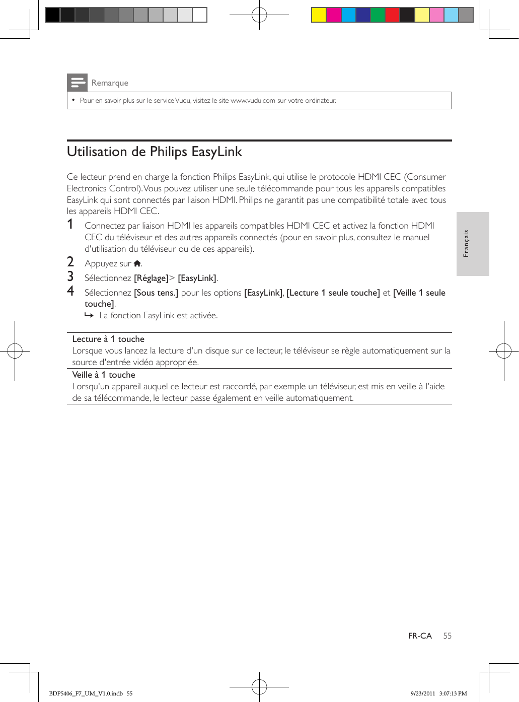 55FrançaisFR-CARemarque •Pour en savoir plus sur le service Vudu, visitez le site www.vudu.com sur votre ordinateur.Utilisation de Philips EasyLinkCe lecteur prend en charge la fonction Philips EasyLink, qui utilise le protocole HDMI CEC (Consumer Electronics Control). Vous pouvez utiliser une seule télécommande pour tous les appareils compatibles EasyLink qui sont connectés par liaison HDMI. Philips ne garantit pas une compatibilité totale avec tous les appareils HDMI CEC.1  Connectez par liaison HDMI les appareils compatibles HDMI CEC et activez la fonction HDMI CEC du téléviseur et des autres appareils connectés (pour en savoir plus, consultez le manuel d&apos;utilisation du téléviseur ou de ces appareils).2  Appuyez sur  .3  Sélectionnez [Réglage]&gt; [EasyLink].4  Sélectionnez [Sous tens.] pour les options [EasyLink], [Lecture 1 seule touche] et [Veille 1 seule touche]. » La fonction EasyLink est activée.Lecture à 1 toucheLorsque vous lancez la lecture d&apos;un disque sur ce lecteur, le téléviseur se règle automatiquement sur la source d&apos;entrée vidéo appropriée.Veille à 1 toucheLorsqu&apos;un appareil auquel ce lecteur est raccordé, par exemple un téléviseur, est mis en veille à l&apos;aide de sa télécommande, le lecteur passe également en veille automatiquement.BDP5406_F7_UM_V1.0.indb   55 9/23/2011   3:07:13 PM