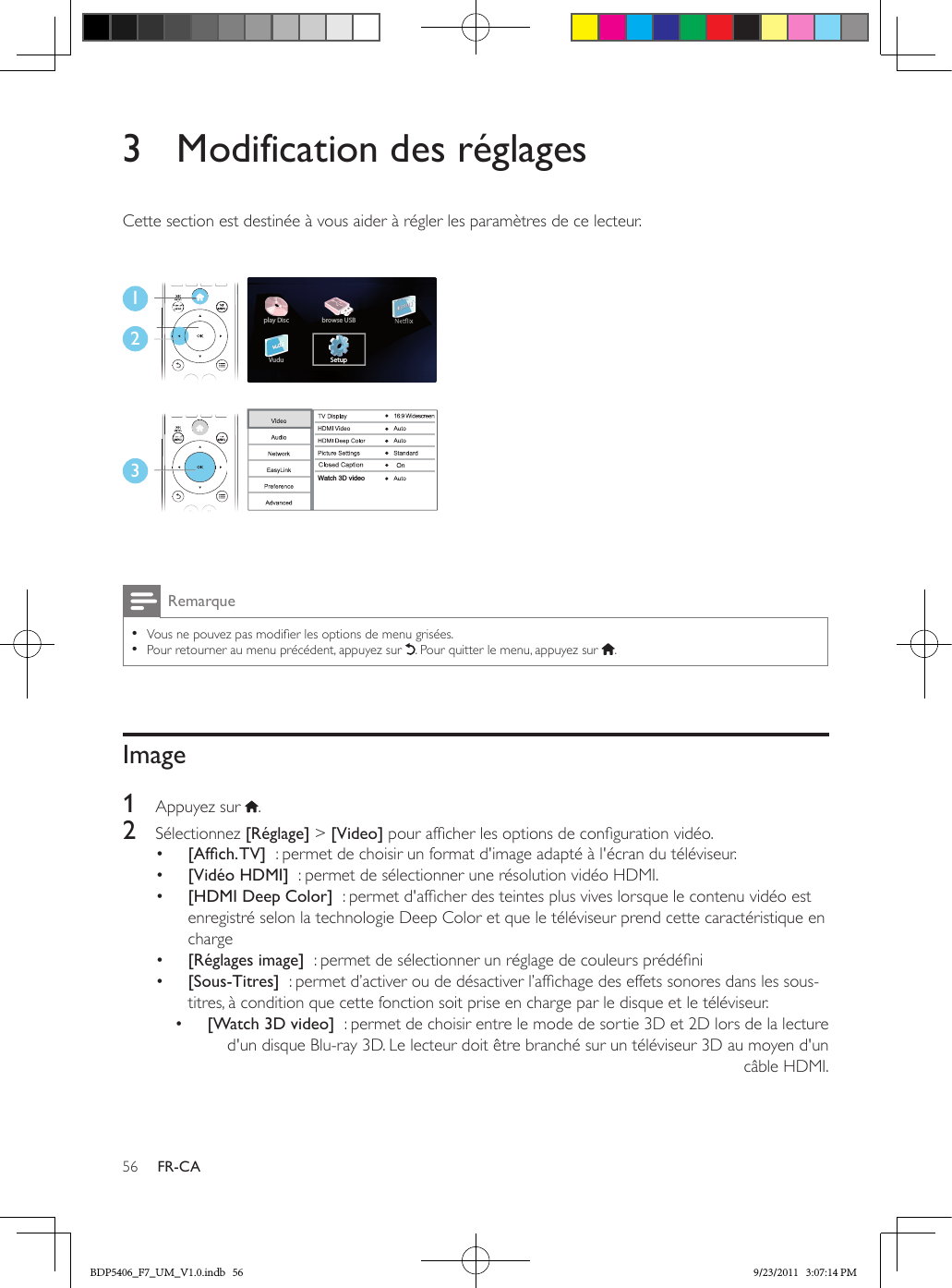 56 FR-CA3  Modification des réglagesCette section est destinée à vous aider à régler les paramètres de ce lecteur. Remarque •Vous ne pouvez pas modier les options de menu grisées. •Pour retourner au menu précédent, appuyez sur  . Pour quitter le menu, appuyez sur  .Image1  Appuyez sur  .2  Sélectionnez [Réglage] &gt; [Video] pour afcher les options de conguration vidéo.•  [Afch.TV]  : permet de choisir un format d&apos;image adapté à l&apos;écran du téléviseur.•  [Vidéo HDMI]  : permet de sélectionner une résolution vidéo HDMI.•  [HDMI Deep Color]  : permet d&apos;afcher des teintes plus vives lorsque le contenu vidéo est enregistré selon la technologie Deep Color et que le téléviseur prend cette caractéristique en charge•  [Réglages image]  : permet de sélectionner un réglage de couleurs prédéni•  [Sous-Titres]  : permet d’activer ou de désactiver l’afchage des effets sonores dans les sous-titres, à condition que cette fonction soit prise en charge par le disque et le téléviseur.•  [Watch 3D video]  : permet de choisir entre le mode de sortie 3D et 2D lors de la lecture d&apos;un disque Blu-ray 3D. Le lecteur doit être branché sur un téléviseur 3D au moyen d&apos;un câble HDMI.123Setupplay DiscVudubrowse USBWatch 3D videoBDP5406_F7_UM_V1.0.indb   56 9/23/2011   3:07:14 PM