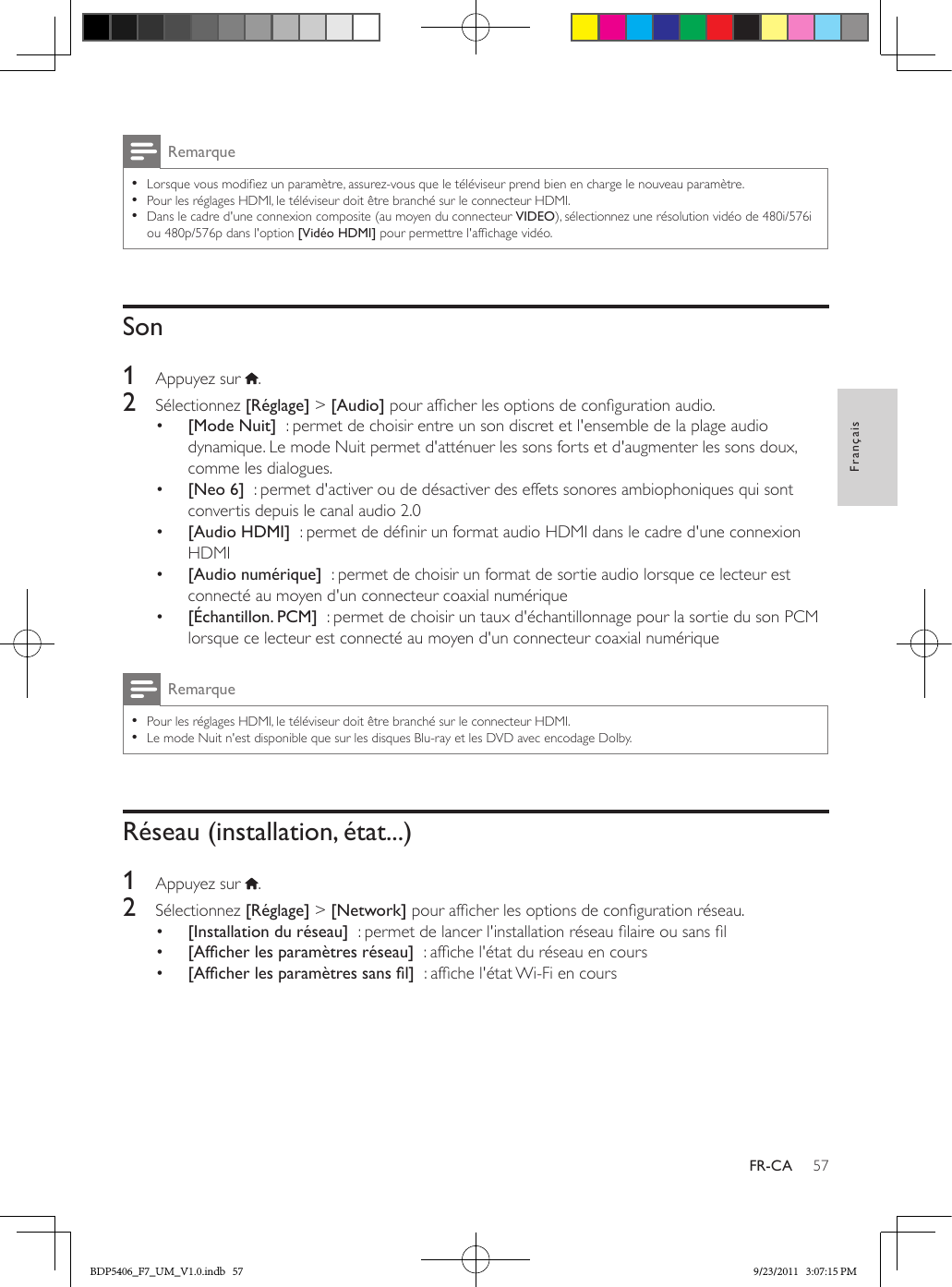 57FrançaisFR-CARemarque •Lorsque vous modiez un paramètre, assurez-vous que le téléviseur prend bien en charge le nouveau paramètre. •Pour les réglages HDMI, le téléviseur doit être branché sur le connecteur HDMI. •Dans le cadre d&apos;une connexion composite (au moyen du connecteur VIDEO), sélectionnez une résolution vidéo de 480i/576i ou 480p/576p dans l&apos;option [Vidéo HDMI] pour permettre l&apos;afchage vidéo.Son1  Appuyez sur  .2  Sélectionnez [Réglage] &gt; [Audio] pour afcher les options de conguration audio.•  [Mode Nuit]  : permet de choisir entre un son discret et l&apos;ensemble de la plage audio dynamique. Le mode Nuit permet d&apos;atténuer les sons forts et d&apos;augmenter les sons doux, comme les dialogues.•  [Neo 6]  : permet d&apos;activer ou de désactiver des effets sonores ambiophoniques qui sont convertis depuis le canal audio 2.0•  [Audio HDMI]  : permet de dénir un format audio HDMI dans le cadre d&apos;une connexion HDMI•  [Audio numérique]  : permet de choisir un format de sortie audio lorsque ce lecteur est connecté au moyen d&apos;un connecteur coaxial numérique•  [Échantillon. PCM]  : permet de choisir un taux d&apos;échantillonnage pour la sortie du son PCM lorsque ce lecteur est connecté au moyen d&apos;un connecteur coaxial numériqueRemarque •Pour les réglages HDMI, le téléviseur doit être branché sur le connecteur HDMI. •Le mode Nuit n&apos;est disponible que sur les disques Blu-ray et les DVD avec encodage Dolby.Réseau (installation, état...)1  Appuyez sur  .2  Sélectionnez [Réglage] &gt; [Network] pour afcher les options de conguration réseau.•  [Installation du réseau]  : permet de lancer l&apos;installation réseau laire ou sans l•  [Afcherlesparamètresréseau]  : afche l&apos;état du réseau en cours•  [Afcherlesparamètressansl]  : afche l&apos;état Wi-Fi en coursBDP5406_F7_UM_V1.0.indb   57 9/23/2011   3:07:15 PM