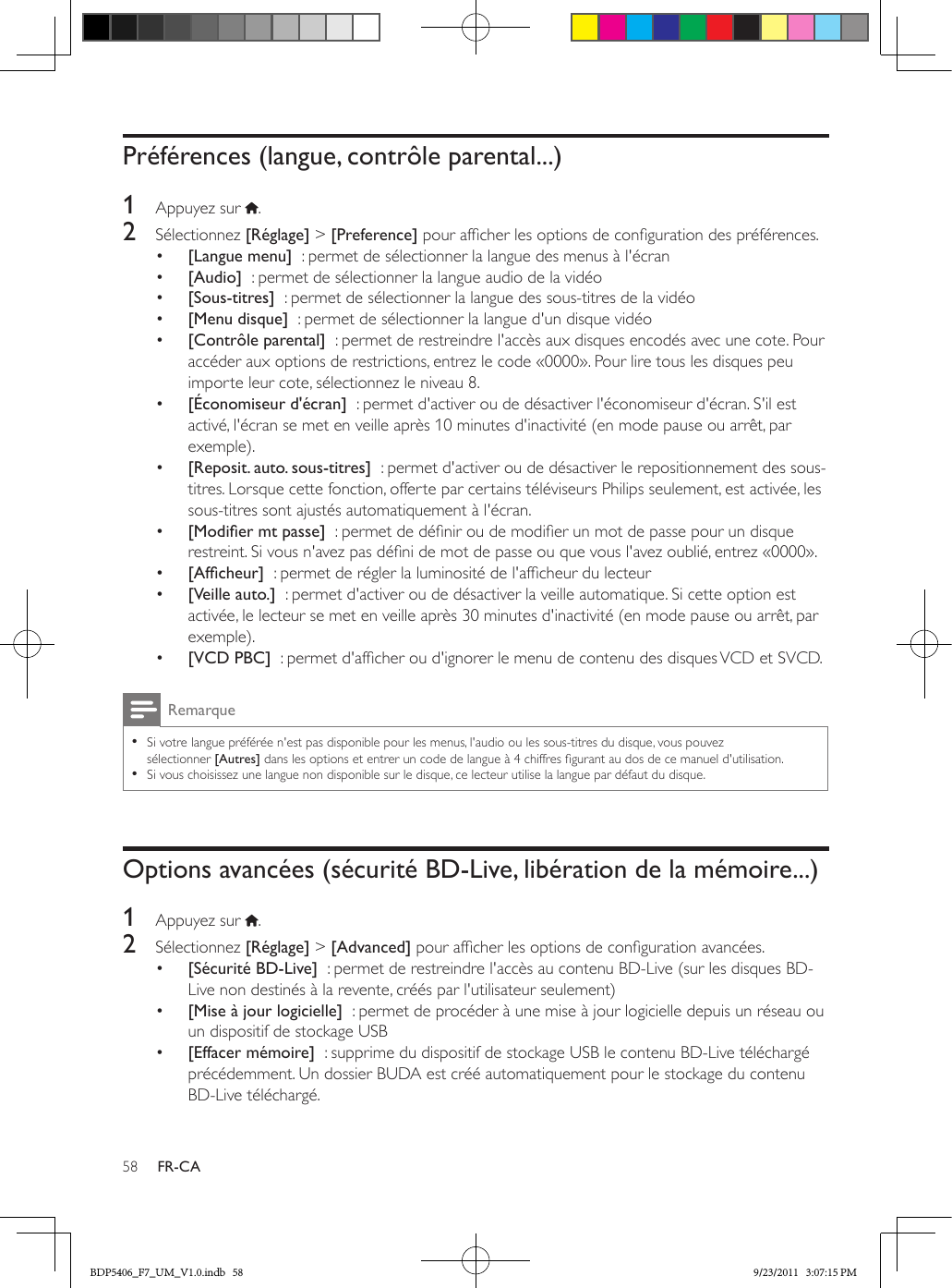 58 FR-CAPréférences (langue, contrôle parental...)1  Appuyez sur  .2  Sélectionnez [Réglage] &gt; [Preference] pour afcher les options de conguration des préférences.•  [Langue menu]  : permet de sélectionner la langue des menus à l&apos;écran•  [Audio]  : permet de sélectionner la langue audio de la vidéo•  [Sous-titres]  : permet de sélectionner la langue des sous-titres de la vidéo•  [Menu disque]  : permet de sélectionner la langue d&apos;un disque vidéo•  [Contrôle parental]  : permet de restreindre l&apos;accès aux disques encodés avec une cote. Pour accéder aux options de restrictions, entrez le code «0000». Pour lire tous les disques peu importe leur cote, sélectionnez le niveau 8.•  [Économiseur d&apos;écran]  : permet d&apos;activer ou de désactiver l&apos;économiseur d&apos;écran. S&apos;il est activé, l&apos;écran se met en veille après 10 minutes d&apos;inactivité (en mode pause ou arrêt, par exemple).•  [Reposit. auto. sous-titres]  : permet d&apos;activer ou de désactiver le repositionnement des sous-titres. Lorsque cette fonction, offerte par certains téléviseurs Philips seulement, est activée, les sous-titres sont ajustés automatiquement à l&apos;écran.•  [Modiermtpasse]  : permet de dénir ou de modier un mot de passe pour un disque restreint. Si vous n&apos;avez pas déni de mot de passe ou que vous l&apos;avez oublié, entrez «0000».•  [Afcheur]  : permet de régler la luminosité de l&apos;afcheur du lecteur•  [Veille auto.]  : permet d&apos;activer ou de désactiver la veille automatique. Si cette option est activée, le lecteur se met en veille après 30 minutes d&apos;inactivité (en mode pause ou arrêt, par exemple).•  [VCD PBC]  : permet d&apos;afcher ou d&apos;ignorer le menu de contenu des disques VCD et SVCD.Remarque •Si votre langue préférée n&apos;est pas disponible pour les menus, l&apos;audio ou les sous-titres du disque, vous pouvez sélectionner [Autres] dans les options et entrer un code de langue à 4 chiffres gurant au dos de ce manuel d&apos;utilisation. •Si vous choisissez une langue non disponible sur le disque, ce lecteur utilise la langue par défaut du disque.Options avancées (sécurité BD-Live, libération de la mémoire...)1  Appuyez sur  .2  Sélectionnez [Réglage] &gt; [Advanced] pour afcher les options de conguration avancées.•  [Sécurité BD-Live]  : permet de restreindre l&apos;accès au contenu BD-Live (sur les disques BD-Live non destinés à la revente, créés par l&apos;utilisateur seulement)•  [Mise à jour logicielle]  : permet de procéder à une mise à jour logicielle depuis un réseau ou un dispositif de stockage USB•  [Effacer mémoire]  : supprime du dispositif de stockage USB le contenu BD-Live téléchargé précédemment. Un dossier BUDA est créé automatiquement pour le stockage du contenu BD-Live téléchargé.BDP5406_F7_UM_V1.0.indb   58 9/23/2011   3:07:15 PM