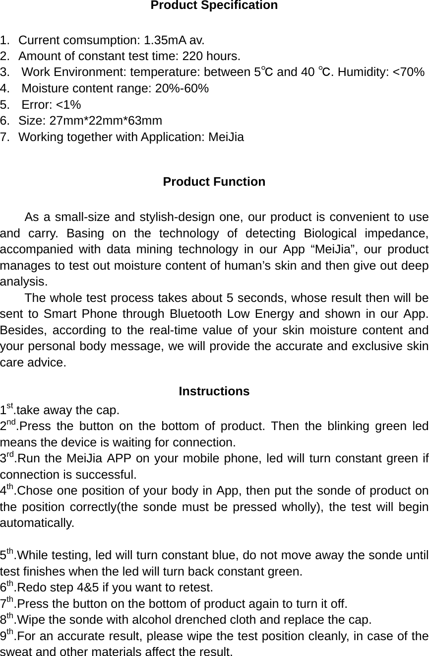 Product Specification  1. Current comsumption: 1.35mA av. 2. Amount of constant test time: 220 hours. 3.   Work Environment: temperature: between 5℃ and 40 ℃. Humidity: &lt;70% 4.   Moisture content range: 20%-60% 5.   Error: &lt;1% 6. Size: 27mm*22mm*63mm 7. Working together with Application: MeiJia  Product Function  As a small-size and stylish-design one, our product is convenient to use and carry. Basing on the technology of detecting Biological impedance, accompanied with data mining technology in our App “MeiJia”, our product manages to test out moisture content of human’s skin and then give out deep analysis.   The whole test process takes about 5 seconds, whose result then will be sent to Smart Phone through Bluetooth Low Energy and shown in our App. Besides, according to the real-time value of your skin moisture content and your personal body message, we will provide the accurate and exclusive skin care advice. Instructions 1st.take away the cap. 2nd.Press the button on the bottom of product. Then the blinking green led means the device is waiting for connection. 3rd.Run the MeiJia APP on your mobile phone, led will turn constant green if connection is successful. 4th.Chose one position of your body in App, then put the sonde of product on the position correctly(the sonde must be pressed wholly), the test will begin automatically.  5th.While testing, led will turn constant blue, do not move away the sonde until test finishes when the led will turn back constant green. 6th.Redo step 4&amp;5 if you want to retest. 7th.Press the button on the bottom of product again to turn it off.   8th.Wipe the sonde with alcohol drenched cloth and replace the cap. 9th.For an accurate result, please wipe the test position cleanly, in case of the sweat and other materials affect the result.     