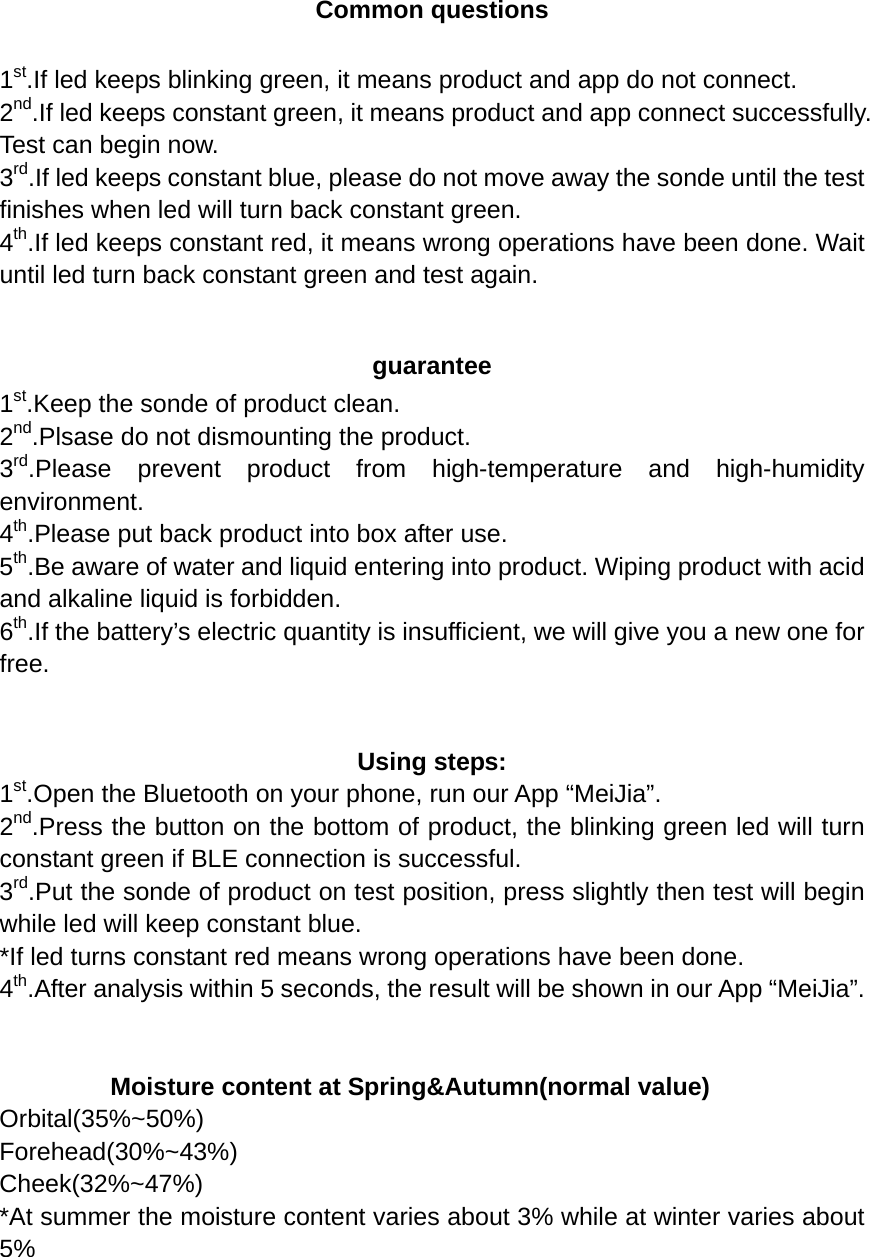  Common questions  1st.If led keeps blinking green, it means product and app do not connect. 2nd.If led keeps constant green, it means product and app connect successfully. Test can begin now. 3rd.If led keeps constant blue, please do not move away the sonde until the test finishes when led will turn back constant green. 4th.If led keeps constant red, it means wrong operations have been done. Wait until led turn back constant green and test again.  guarantee 1st.Keep the sonde of product clean. 2nd.Plsase do not dismounting the product. 3rd.Please prevent product from high-temperature and high-humidity environment. 4th.Please put back product into box after use.   5th.Be aware of water and liquid entering into product. Wiping product with acid and alkaline liquid is forbidden. 6th.If the battery’s electric quantity is insufficient, we will give you a new one for free.   Using steps: 1st.Open the Bluetooth on your phone, run our App “MeiJia”. 2nd.Press the button on the bottom of product, the blinking green led will turn constant green if BLE connection is successful.   3rd.Put the sonde of product on test position, press slightly then test will begin while led will keep constant blue.   *If led turns constant red means wrong operations have been done. 4th.After analysis within 5 seconds, the result will be shown in our App “MeiJia”.     Moisture content at Spring&amp;Autumn(normal value) Orbital(35%~50%) Forehead(30%~43%) Cheek(32%~47%) *At summer the moisture content varies about 3% while at winter varies about 5%    
