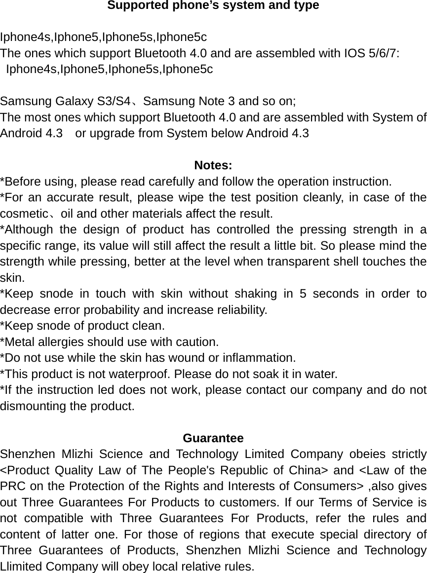  Supported phone’s system and type  Iphone4s,Iphone5,Iphone5s,Iphone5c The ones which support Bluetooth 4.0 and are assembled with IOS 5/6/7:  Iphone4s,Iphone5,Iphone5s,Iphone5c  Samsung Galaxy S3/S4、Samsung Note 3 and so on; The most ones which support Bluetooth 4.0 and are assembled with System of Android 4.3    or upgrade from System below Android 4.3    Notes: *Before using, please read carefully and follow the operation instruction. *For an accurate result, please wipe the test position cleanly, in case of the cosmetic、oil and other materials affect the result.   *Although the design of product has controlled the pressing strength in a specific range, its value will still affect the result a little bit. So please mind the strength while pressing, better at the level when transparent shell touches the skin. *Keep snode in touch with skin without shaking in 5 seconds in order to decrease error probability and increase reliability.   *Keep snode of product clean. *Metal allergies should use with caution. *Do not use while the skin has wound or inflammation. *This product is not waterproof. Please do not soak it in water. *If the instruction led does not work, please contact our company and do not dismounting the product.  Guarantee Shenzhen Mlizhi Science and Technology Limited Company obeies strictly &lt;Product Quality Law of The People&apos;s Republic of China&gt; and &lt;Law of the PRC on the Protection of the Rights and Interests of Consumers&gt; ,also gives out Three Guarantees For Products to customers. If our Terms of Service is not compatible with Three Guarantees For Products, refer the rules and content of latter one. For those of regions that execute special directory of Three Guarantees of Products, Shenzhen Mlizhi Science and Technology Llimited Company will obey local relative rules.          