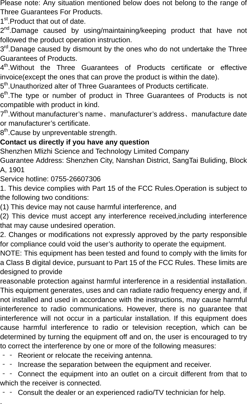 Please note: Any situation mentioned below does not belong to the range of Three Guarantees For Products. 1st.Product that out of date. 2nd.Damage caused by using/maintaining/keeping product that have not followed the product operation instruction. 3rd.Danage caused by dismount by the ones who do not undertake the Three Guarantees of Products. 4th.Without the Three Guarantees of Products certificate or effective invoice(except the ones that can prove the product is within the date). 5th.Unauthorized alter of Three Guarantees of Products certificate. 6th.The type or number of product in Three Guarantees of Products is not compatible with product in kind. 7th.Without manufacturer’s name、manufacturer’s address、manufacture date or manufacturer’s certificate. 8th.Cause by unpreventable strength. Contact us directly if you have any question Shenzhen Mlizhi Science and Technology Limited Company Guarantee Address: Shenzhen City, Nanshan District, SangTai Buliding, Block A, 1901 Service hotline: 0755-26607306 1. This device complies with Part 15 of the FCC Rules.Operation is subject to the following two conditions: (1) This device may not cause harmful interference, and (2) This device must accept any interference received,including interference that may cause undesired operation. 2. Changes or modifications not expressly approved by the party responsible for compliance could void the user’s authority to operate the equipment. NOTE: This equipment has been tested and found to comply with the limits for a Class B digital device, pursuant to Part 15 of the FCC Rules. These limits are designed to provide reasonable protection against harmful interference in a residential installation. This equipment generates, uses and can radiate radio frequency energy and, if not installed and used in accordance with the instructions, may cause harmful interference to radio communications. However, there is no guarantee that interference will not occur in a particular installation. If this equipment does cause harmful interference to radio or television reception, which can be determined by turning the equipment off and on, the user is encouraged to try to correct the interference by one or more of the following measures: ‐‐ Reorient or relocate the receiving antenna. ‐‐ Increase the separation between the equipment and receiver. ‐‐ Connect the equipment into an outlet on a circuit different from that to which the receiver is connected. ‐‐ Consult the dealer or an experienced radio/TV technician for help. . 