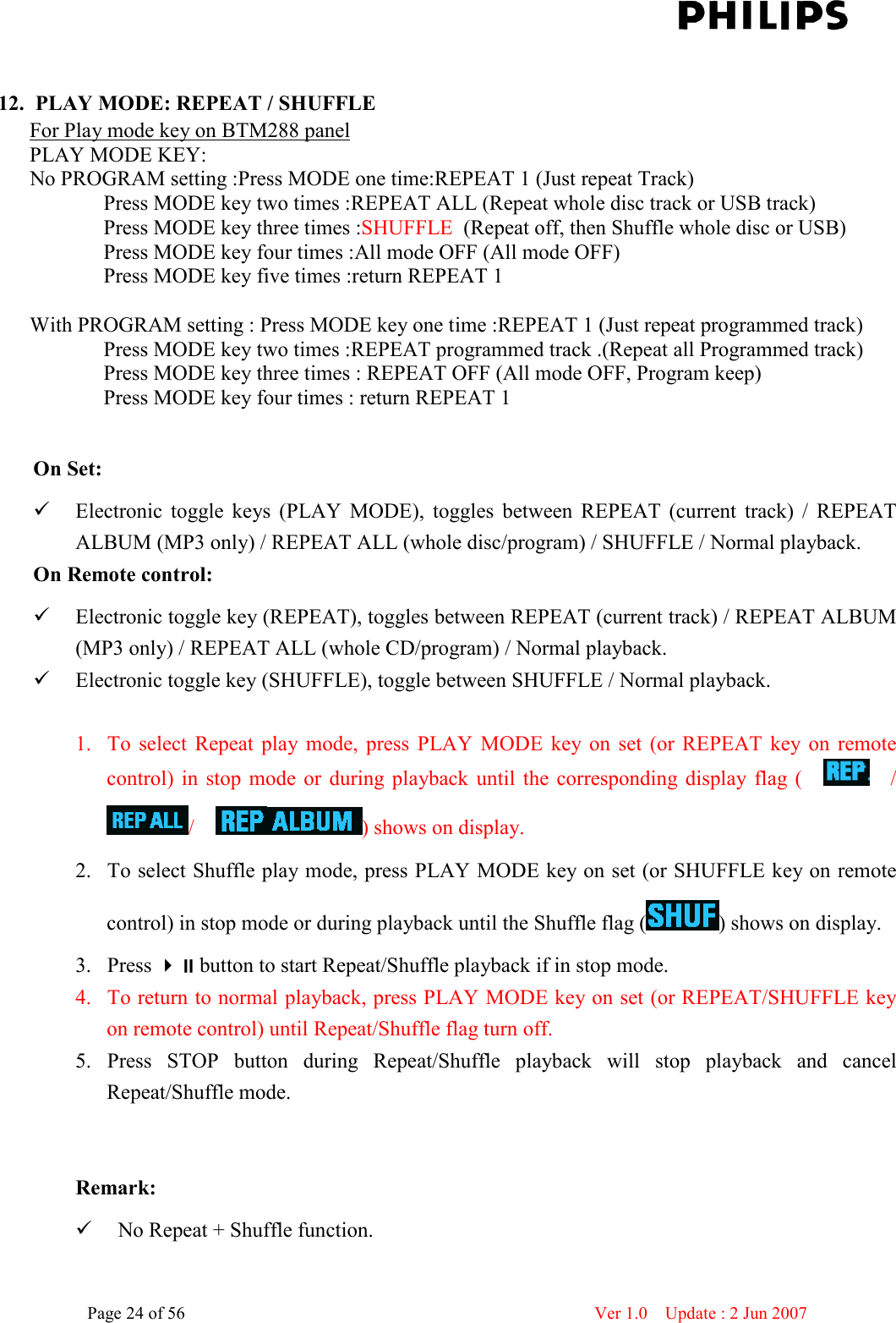    Page 24 of 56                      Ver 1.0    Update : 2 Jun 2007   12. PLAY MODE: REPEAT / SHUFFLE For Play mode key on BTM288 panel PLAY MODE KEY: No PROGRAM setting :Press MODE one time:REPEAT 1 (Just repeat Track)               Press MODE key two times :REPEAT ALL (Repeat whole disc track or USB track)               Press MODE key three times :SHUFFLE  (Repeat off, then Shuffle whole disc or USB)                  Press MODE key four times :All mode OFF (All mode OFF)               Press MODE key five times :return REPEAT 1     With PROGRAM setting : Press MODE key one time :REPEAT 1 (Just repeat programmed track)               Press MODE key two times :REPEAT programmed track .(Repeat all Programmed track)               Press MODE key three times : REPEAT OFF (All mode OFF, Program keep)               Press MODE key four times : return REPEAT 1    On Set:    Electronic  toggle  keys  (PLAY  MODE),  toggles  between  REPEAT  (current  track)  /  REPEAT ALBUM (MP3 only) / REPEAT ALL (whole disc/program) / SHUFFLE / Normal playback. On Remote control:    Electronic toggle key (REPEAT), toggles between REPEAT (current track) / REPEAT ALBUM (MP3 only) / REPEAT ALL (whole CD/program) / Normal playback.  Electronic toggle key (SHUFFLE), toggle between SHUFFLE / Normal playback.  1. To  select  Repeat  play mode,  press  PLAY  MODE  key  on  set  (or  REPEAT  key  on  remote control)  in  stop  mode  or  during  playback  until  the  corresponding  display  flag  (        /     /    ) shows on display. 2. To select Shuffle play mode, press PLAY MODE key on set (or SHUFFLE key on remote control) in stop mode or during playback until the Shuffle flag ( ) shows on display. 3. Press button to start Repeat/Shuffle playback if in stop mode.   4. To return to normal playback, press PLAY MODE key on set (or REPEAT/SHUFFLE key on remote control) until Repeat/Shuffle flag turn off. 5. Press  STOP  button  during  Repeat/Shuffle  playback  will  stop  playback  and  cancel Repeat/Shuffle mode.   Remark:  No Repeat + Shuffle function. 