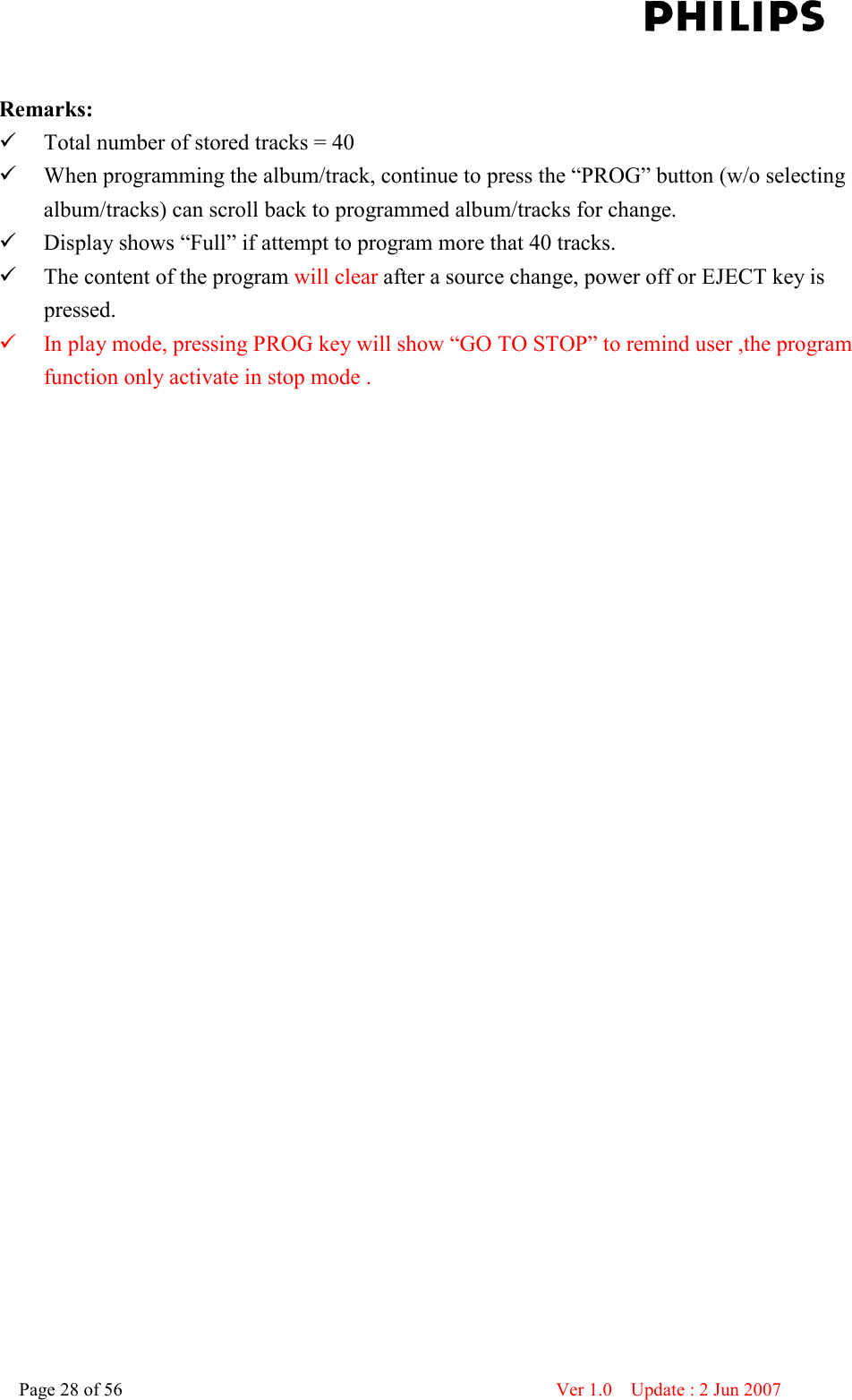    Page 28 of 56                      Ver 1.0    Update : 2 Jun 2007   Remarks:  Total number of stored tracks = 40  When programming the album/track, continue to press the “PROG” button (w/o selecting album/tracks) can scroll back to programmed album/tracks for change.  Display shows “Full” if attempt to program more that 40 tracks.  The content of the program will clear after a source change, power off or EJECT key is pressed.  In play mode, pressing PROG key will show “GO TO STOP” to remind user ,the program function only activate in stop mode .   
