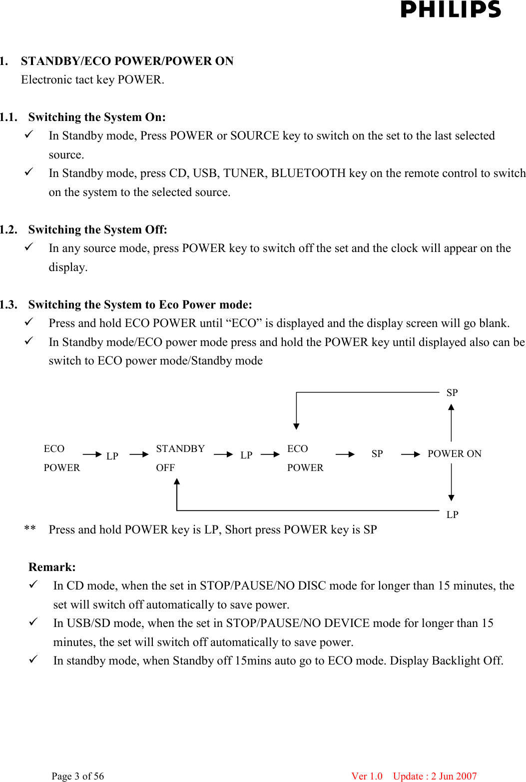    Page 3 of 56                      Ver 1.0    Update : 2 Jun 2007   1. STANDBY/ECO POWER/POWER ON Electronic tact key POWER.  1.1. Switching the System On:    In Standby mode, Press POWER or SOURCE key to switch on the set to the last selected source.  In Standby mode, press CD, USB, TUNER, BLUETOOTH key on the remote control to switch on the system to the selected source.  1.2. Switching the System Off:  In any source mode, press POWER key to switch off the set and the clock will appear on the display.  1.3. Switching the System to Eco Power mode:  Press and hold ECO POWER until “ECO” is displayed and the display screen will go blank.  In Standby mode/ECO power mode press and hold the POWER key until displayed also can be switch to ECO power mode/Standby mode                 **  Press and hold POWER key is LP, Short press POWER key is SP  Remark:    In CD mode, when the set in STOP/PAUSE/NO DISC mode for longer than 15 minutes, the set will switch off automatically to save power.  In USB/SD mode, when the set in STOP/PAUSE/NO DEVICE mode for longer than 15 minutes, the set will switch off automatically to save power.  In standby mode, when Standby off 15mins auto go to ECO mode. Display Backlight Off. ECO   POWER LP  STANDBY   OFF LP  ECO   POWER SP  POWER ON SP LP 