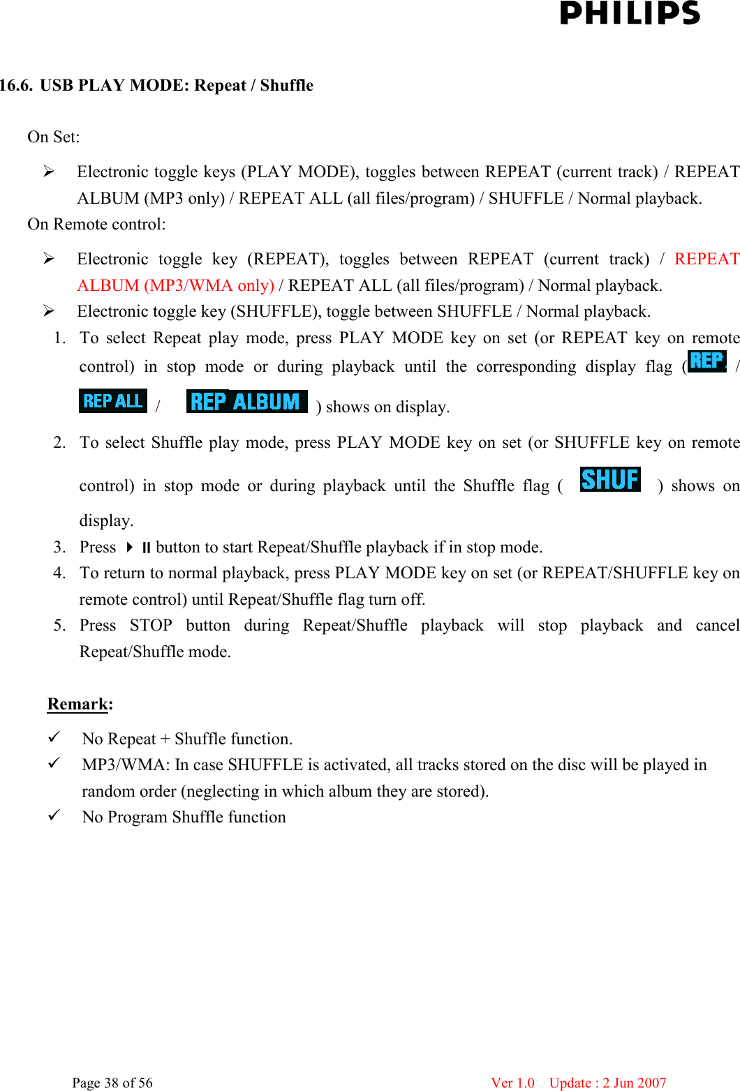    Page 38 of 56                      Ver 1.0    Update : 2 Jun 2007   16.6. USB PLAY MODE: Repeat / Shuffle    On Set:    Electronic toggle keys (PLAY MODE), toggles between REPEAT (current track) / REPEAT ALBUM (MP3 only) / REPEAT ALL (all files/program) / SHUFFLE / Normal playback. On Remote control:    Electronic  toggle  key  (REPEAT),  toggles  between  REPEAT  (current  track)  /  REPEAT ALBUM (MP3/WMA only) / REPEAT ALL (all files/program) / Normal playback.  Electronic toggle key (SHUFFLE), toggle between SHUFFLE / Normal playback. 1. To  select  Repeat  play  mode,  press  PLAY  MODE  key  on  set  (or  REPEAT  key  on  remote control)  in  stop  mode  or  during  playback  until  the  corresponding  display  flag  (   /   /        ) shows on display. 2. To select Shuffle play  mode,  press  PLAY MODE key on  set  (or  SHUFFLE  key on remote control)  in  stop  mode  or  during  playback  until  the  Shuffle  flag  (        )  shows  on display. 3. Press button to start Repeat/Shuffle playback if in stop mode.   4. To return to normal playback, press PLAY MODE key on set (or REPEAT/SHUFFLE key on remote control) until Repeat/Shuffle flag turn off. 5. Press  STOP  button  during  Repeat/Shuffle  playback  will  stop  playback  and  cancel Repeat/Shuffle mode.  Remark:  No Repeat + Shuffle function.  MP3/WMA: In case SHUFFLE is activated, all tracks stored on the disc will be played in random order (neglecting in which album they are stored).  No Program Shuffle function  