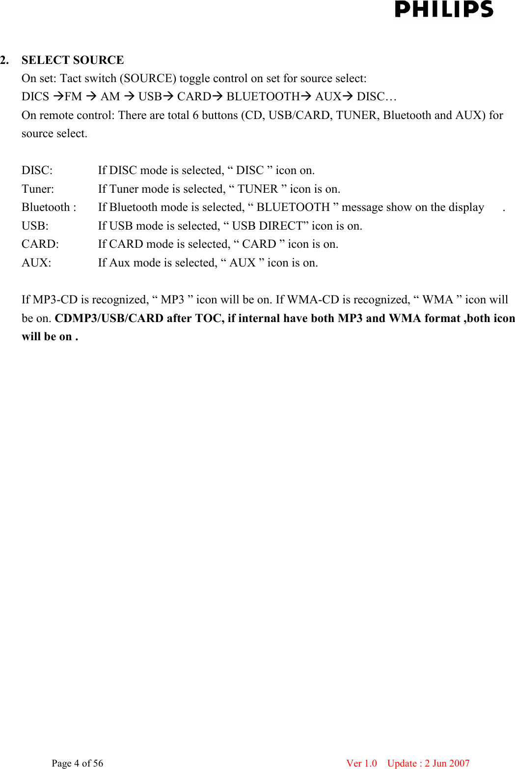    Page 4 of 56                      Ver 1.0    Update : 2 Jun 2007   2. SELECT SOURCE On set: Tact switch (SOURCE) toggle control on set for source select:   DICS FM  AM  USB CARD BLUETOOTH AUX DISC…   On remote control: There are total 6 buttons (CD, USB/CARD, TUNER, Bluetooth and AUX) for source select.    DISC:      If DISC mode is selected, “ DISC ” icon on.   Tuner:      If Tuner mode is selected, “ TUNER ” icon is on. Bluetooth :    If Bluetooth mode is selected, “ BLUETOOTH ” message show on the display      . USB:      If USB mode is selected, “ USB DIRECT” icon is on. CARD:      If CARD mode is selected, “ CARD ” icon is on. AUX:      If Aux mode is selected, “ AUX ” icon is on.  If MP3-CD is recognized, “ MP3 ” icon will be on. If WMA-CD is recognized, “ WMA ” icon will be on. CDMP3/USB/CARD after TOC, if internal have both MP3 and WMA format ,both icon will be on .  