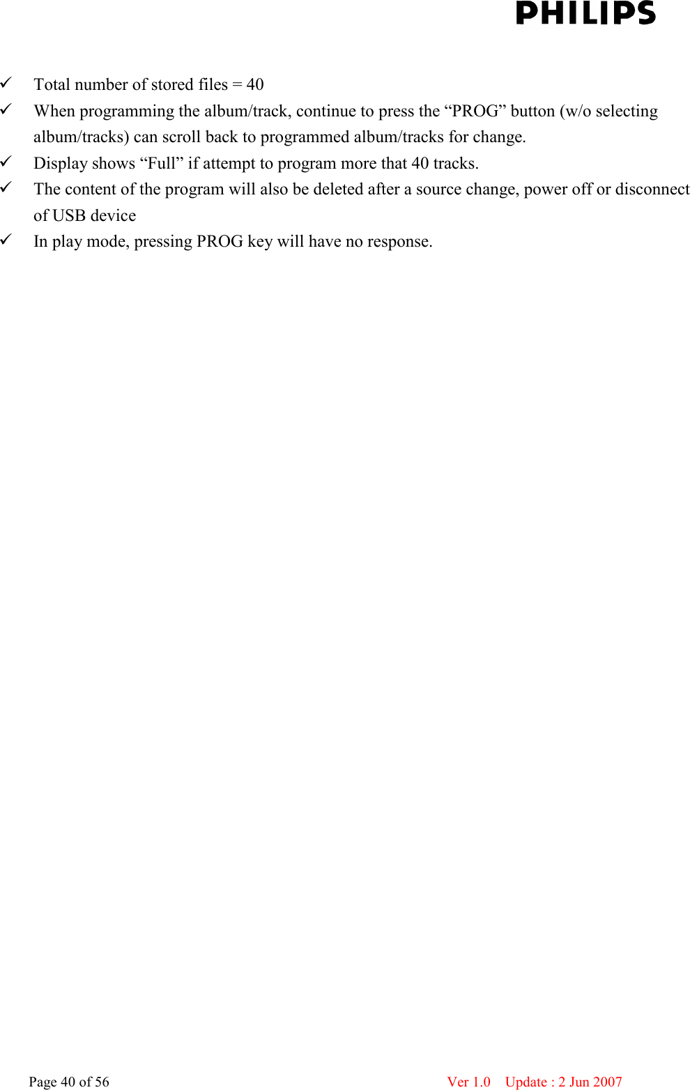    Page 40 of 56                      Ver 1.0    Update : 2 Jun 2007    Total number of stored files = 40  When programming the album/track, continue to press the “PROG” button (w/o selecting album/tracks) can scroll back to programmed album/tracks for change.  Display shows “Full” if attempt to program more that 40 tracks.  The content of the program will also be deleted after a source change, power off or disconnect of USB device  In play mode, pressing PROG key will have no response.  