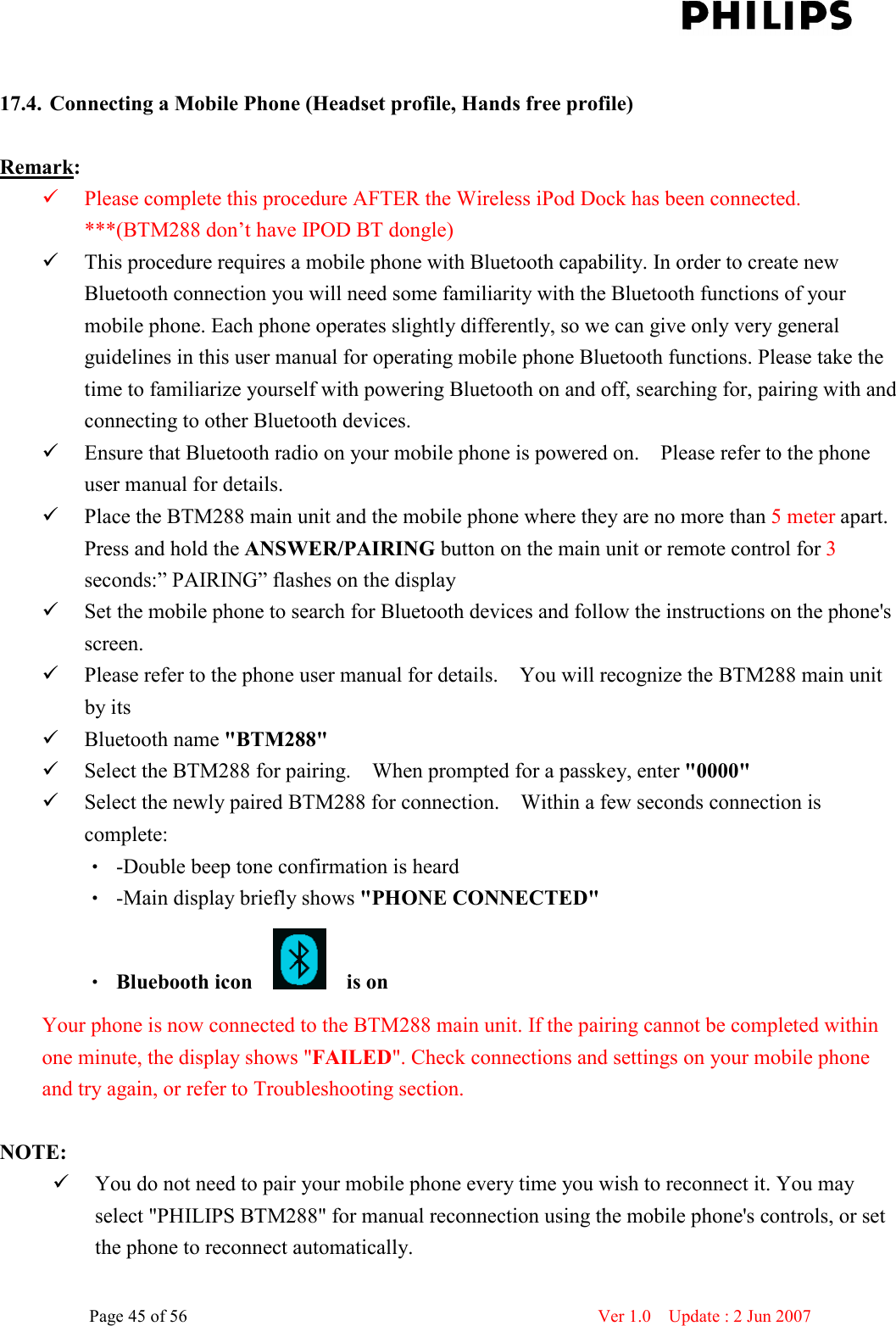    Page 45 of 56                      Ver 1.0    Update : 2 Jun 2007   17.4. Connecting a Mobile Phone (Headset profile, Hands free profile)    Remark:    Please complete this procedure AFTER the Wireless iPod Dock has been connected. ***(BTM288 don’t have IPOD BT dongle)  This procedure requires a mobile phone with Bluetooth capability. In order to create new Bluetooth connection you will need some familiarity with the Bluetooth functions of your mobile phone. Each phone operates slightly differently, so we can give only very general guidelines in this user manual for operating mobile phone Bluetooth functions. Please take the time to familiarize yourself with powering Bluetooth on and off, searching for, pairing with and connecting to other Bluetooth devices.    Ensure that Bluetooth radio on your mobile phone is powered on.    Please refer to the phone user manual for details.    Place the BTM288 main unit and the mobile phone where they are no more than 5 meter apart. Press and hold the ANSWER/PAIRING button on the main unit or remote control for 3 seconds:” PAIRING” flashes on the display  Set the mobile phone to search for Bluetooth devices and follow the instructions on the phone&apos;s screen.    Please refer to the phone user manual for details.    You will recognize the BTM288 main unit by its    Bluetooth name &quot;BTM288&quot;    Select the BTM288 for pairing.    When prompted for a passkey, enter &quot;0000&quot;    Select the newly paired BTM288 for connection.    Within a few seconds connection is complete:   ‧ -Double beep tone confirmation is heard   ‧ -Main display briefly shows &quot;PHONE CONNECTED&quot; ‧ Bluebooth icon        is on     Your phone is now connected to the BTM288 main unit. If the pairing cannot be completed within one minute, the display shows &quot;FAILED&quot;. Check connections and settings on your mobile phone and try again, or refer to Troubleshooting section.    NOTE:    You do not need to pair your mobile phone every time you wish to reconnect it. You may select &quot;PHILIPS BTM288&quot; for manual reconnection using the mobile phone&apos;s controls, or set the phone to reconnect automatically.   