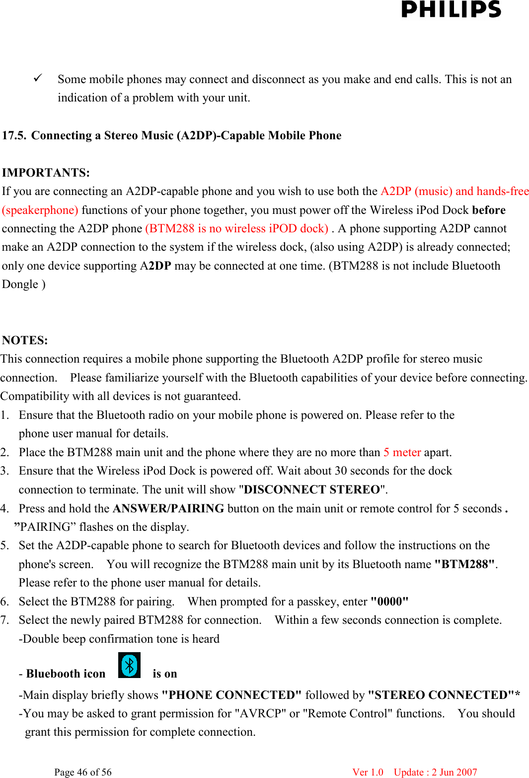    Page 46 of 56                      Ver 1.0    Update : 2 Jun 2007     Some mobile phones may connect and disconnect as you make and end calls. This is not an indication of a problem with your unit.    17.5. Connecting a Stereo Music (A2DP)-Capable Mobile Phone  IMPORTANTS:   If you are connecting an A2DP-capable phone and you wish to use both the A2DP (music) and hands-free (speakerphone) functions of your phone together, you must power off the Wireless iPod Dock before connecting the A2DP phone (BTM288 is no wireless iPOD dock) . A phone supporting A2DP cannot make an A2DP connection to the system if the wireless dock, (also using A2DP) is already connected; only one device supporting A2DP may be connected at one time. (BTM288 is not include Bluetooth Dongle )   NOTES:   This connection requires a mobile phone supporting the Bluetooth A2DP profile for stereo music connection.    Please familiarize yourself with the Bluetooth capabilities of your device before connecting. Compatibility with all devices is not guaranteed.   1. Ensure that the Bluetooth radio on your mobile phone is powered on. Please refer to the   phone user manual for details.   2. Place the BTM288 main unit and the phone where they are no more than 5 meter apart.   3. Ensure that the Wireless iPod Dock is powered off. Wait about 30 seconds for the dock   connection to terminate. The unit will show &quot;DISCONNECT STEREO&quot;.   4. Press and hold the ANSWER/PAIRING button on the main unit or remote control for 5 seconds . ”PAIRING” flashes on the display. 5. Set the A2DP-capable phone to search for Bluetooth devices and follow the instructions on the phone&apos;s screen.    You will recognize the BTM288 main unit by its Bluetooth name &quot;BTM288&quot;.   Please refer to the phone user manual for details.   6. Select the BTM288 for pairing.    When prompted for a passkey, enter &quot;0000&quot;   7. Select the newly paired BTM288 for connection.    Within a few seconds connection is complete.   -Double beep confirmation tone is heard   - Bluebooth icon        is on   -Main display briefly shows &quot;PHONE CONNECTED&quot; followed by &quot;STEREO CONNECTED&quot;*   -You may be asked to grant permission for &quot;AVRCP&quot; or &quot;Remote Control&quot; functions.    You should grant this permission for complete connection.   