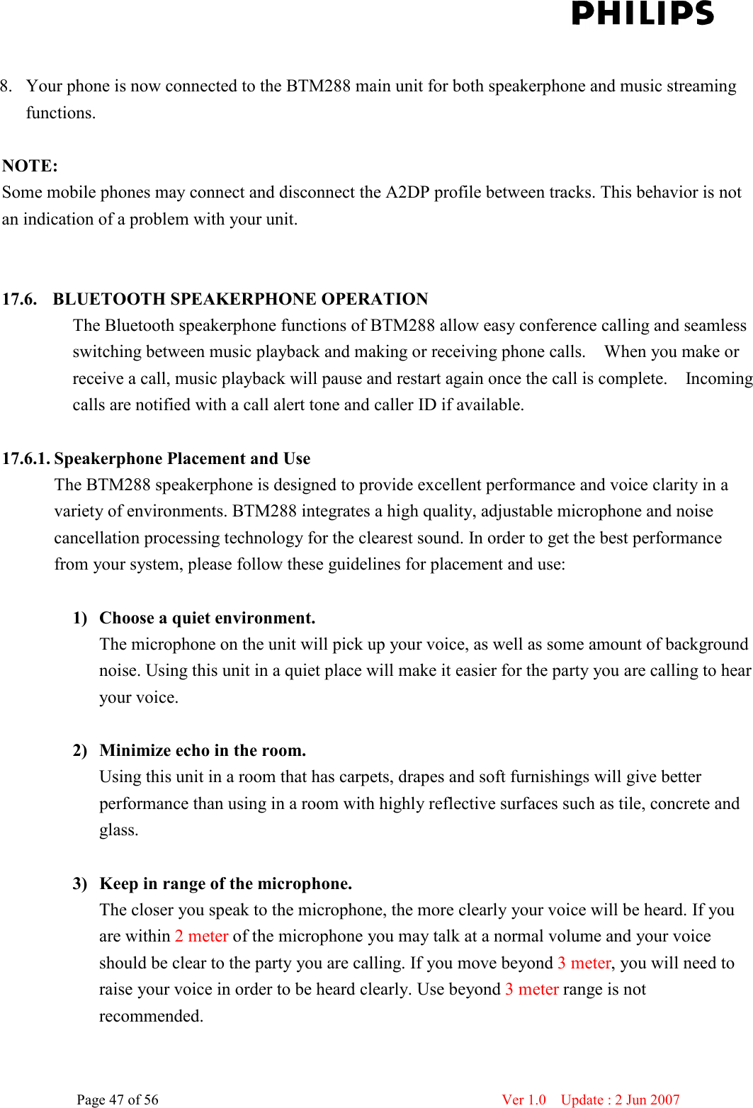    Page 47 of 56                      Ver 1.0    Update : 2 Jun 2007   8. Your phone is now connected to the BTM288 main unit for both speakerphone and music streaming functions.    NOTE:   Some mobile phones may connect and disconnect the A2DP profile between tracks. This behavior is not an indication of a problem with your unit.     17.6.   BLUETOOTH SPEAKERPHONE OPERATION The Bluetooth speakerphone functions of BTM288 allow easy conference calling and seamless switching between music playback and making or receiving phone calls.    When you make or receive a call, music playback will pause and restart again once the call is complete.    Incoming calls are notified with a call alert tone and caller ID if available.    17.6.1. Speakerphone Placement and Use The BTM288 speakerphone is designed to provide excellent performance and voice clarity in a variety of environments. BTM288 integrates a high quality, adjustable microphone and noise cancellation processing technology for the clearest sound. In order to get the best performance from your system, please follow these guidelines for placement and use:    1) Choose a quiet environment.   The microphone on the unit will pick up your voice, as well as some amount of background noise. Using this unit in a quiet place will make it easier for the party you are calling to hear your voice.  2) Minimize echo in the room. Using this unit in a room that has carpets, drapes and soft furnishings will give better performance than using in a room with highly reflective surfaces such as tile, concrete and glass.    3) Keep in range of the microphone. The closer you speak to the microphone, the more clearly your voice will be heard. If you are within 2 meter of the microphone you may talk at a normal volume and your voice should be clear to the party you are calling. If you move beyond 3 meter, you will need to raise your voice in order to be heard clearly. Use beyond 3 meter range is not recommended.    