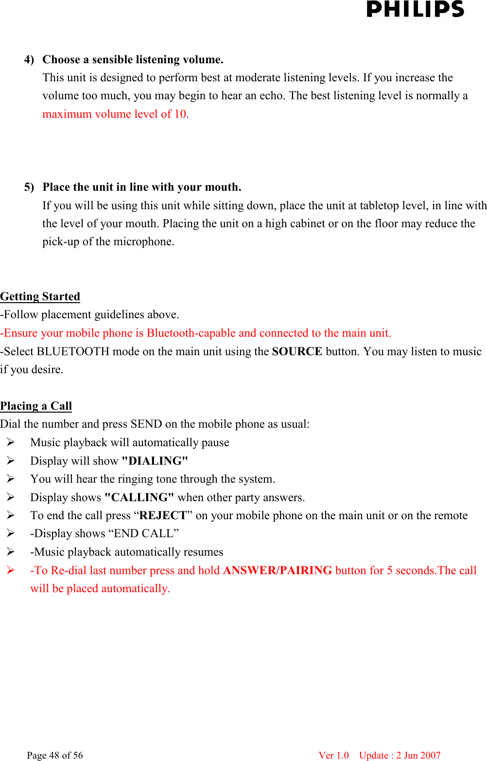    Page 48 of 56                      Ver 1.0    Update : 2 Jun 2007   4) Choose a sensible listening volume. This unit is designed to perform best at moderate listening levels. If you increase the volume too much, you may begin to hear an echo. The best listening level is normally a maximum volume level of 10.    5) Place the unit in line with your mouth. 6) If you will be using this unit while sitting down, place the unit at tabletop level, in line with the level of your mouth. Placing the unit on a high cabinet or on the floor may reduce the pick-up of the microphone.   7)   Getting Started -Follow placement guidelines above.   -Ensure your mobile phone is Bluetooth-capable and connected to the main unit.   -Select BLUETOOTH mode on the main unit using the SOURCE button. You may listen to music if you desire.    Placing a Call Dial the number and press SEND on the mobile phone as usual:    Music playback will automatically pause    Display will show &quot;DIALING&quot;    You will hear the ringing tone through the system.    Display shows &quot;CALLING&quot; when other party answers.    To end the call press “REJECT” on your mobile phone on the main unit or on the remote  -Display shows “END CALL”  -Music playback automatically resumes  -To Re-dial last number press and hold ANSWER/PAIRING button for 5 seconds.The call will be placed automatically.    