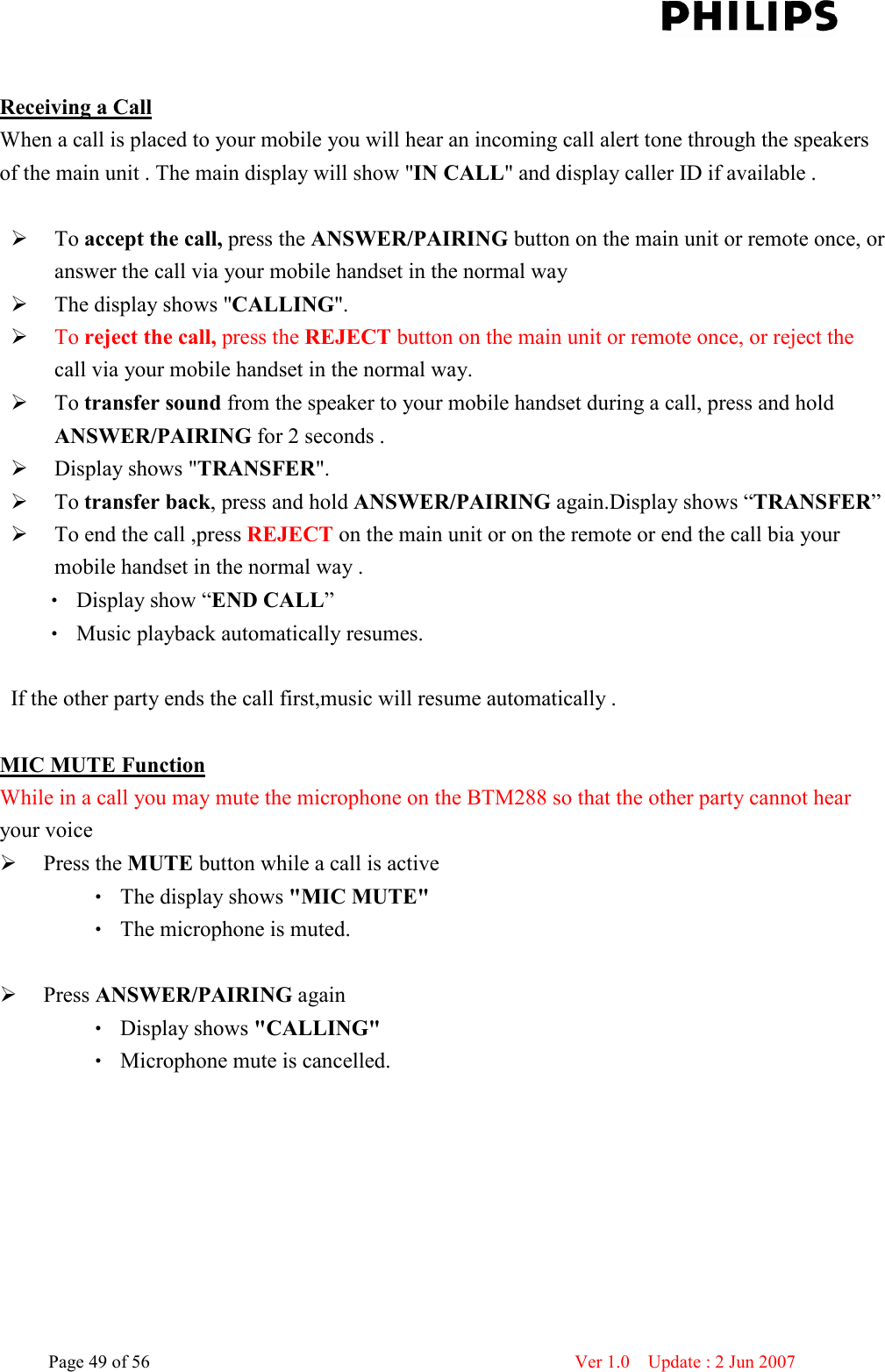    Page 49 of 56                      Ver 1.0    Update : 2 Jun 2007   Receiving a Call When a call is placed to your mobile you will hear an incoming call alert tone through the speakers of the main unit . The main display will show &quot;IN CALL&quot; and display caller ID if available .     To accept the call, press the ANSWER/PAIRING button on the main unit or remote once, or answer the call via your mobile handset in the normal way   The display shows &quot;CALLING&quot;.    To reject the call, press the REJECT button on the main unit or remote once, or reject the call via your mobile handset in the normal way.    To transfer sound from the speaker to your mobile handset during a call, press and hold ANSWER/PAIRING for 2 seconds .    Display shows &quot;TRANSFER&quot;.    To transfer back, press and hold ANSWER/PAIRING again.Display shows “TRANSFER”  To end the call ,press REJECT on the main unit or on the remote or end the call bia your mobile handset in the normal way . ‧ Display show “END CALL” ‧ Music playback automatically resumes.  If the other party ends the call first,music will resume automatically .    MIC MUTE Function While in a call you may mute the microphone on the BTM288 so that the other party cannot hear your voice    Press the MUTE button while a call is active   ‧ The display shows &quot;MIC MUTE&quot;   ‧ The microphone is muted.     Press ANSWER/PAIRING again   ‧ Display shows &quot;CALLING&quot;   ‧ Microphone mute is cancelled.          