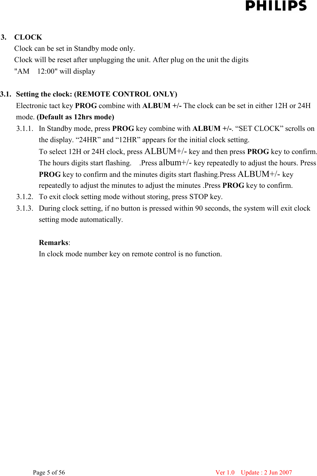    Page 5 of 56                      Ver 1.0    Update : 2 Jun 2007   3. CLOCK Clock can be set in Standby mode only. Clock will be reset after unplugging the unit. After plug on the unit the digits &quot;AM    12:00&quot; will display    3.1. Setting the clock: (REMOTE CONTROL ONLY) Electronic tact key PROG combine with ALBUM +/- The clock can be set in either 12H or 24H mode. (Default as 12hrs mode)   3.1.1. In Standby mode, press PROG key combine with ALBUM +/-. “SET CLOCK” scrolls on the display. “24HR” and “12HR” appears for the initial clock setting. To select 12H or 24H clock, press ALBUM+/- key and then press PROG key to confirm. The hours digits start flashing.    .Press album+/- key repeatedly to adjust the hours. Press PROG key to confirm and the minutes digits start flashing.Press ALBUM+/- key repeatedly to adjust the minutes to adjust the minutes .Press PROG key to confirm. 3.1.2. To exit clock setting mode without storing, press STOP key. 3.1.3. During clock setting, if no button is pressed within 90 seconds, the system will exit clock setting mode automatically.  Remarks: In clock mode number key on remote control is no function. 