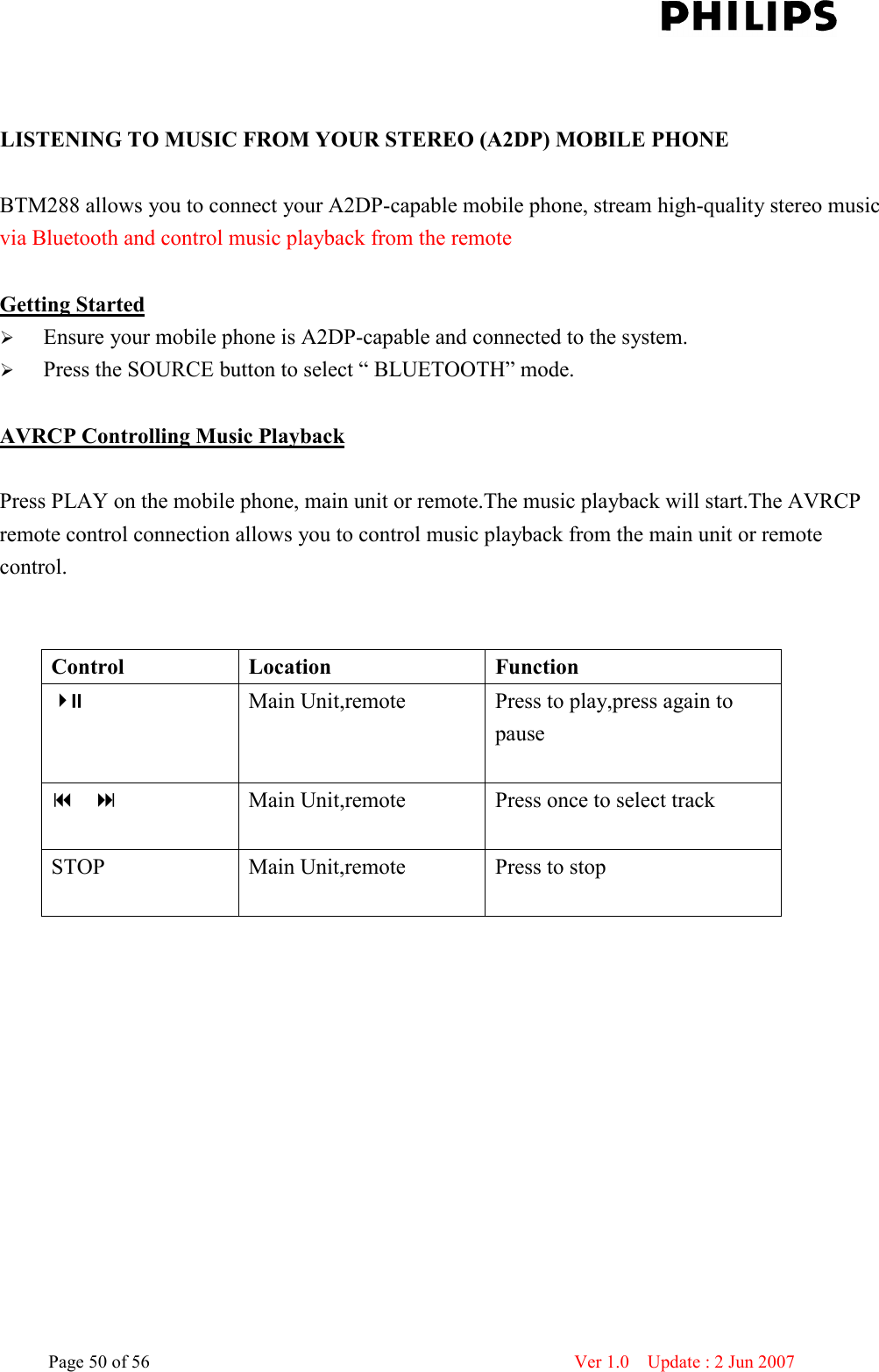    Page 50 of 56                      Ver 1.0    Update : 2 Jun 2007    LISTENING TO MUSIC FROM YOUR STEREO (A2DP) MOBILE PHONE  BTM288 allows you to connect your A2DP-capable mobile phone, stream high-quality stereo music via Bluetooth and control music playback from the remote   Getting Started  Ensure your mobile phone is A2DP-capable and connected to the system.    Press the SOURCE button to select “ BLUETOOTH” mode.  AVRCP Controlling Music Playback  Press PLAY on the mobile phone, main unit or remote.The music playback will start.The AVRCP remote control connection allows you to control music playback from the main unit or remote control.   Control  Location  Function  Main Unit,remote  Press to play,press again to pause       Main Unit,remote  Press once to select track  STOP  Main Unit,remote  Press to stop    