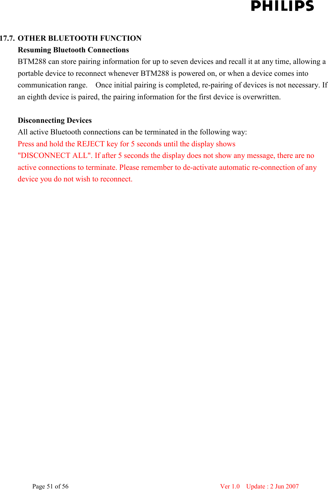    Page 51 of 56                      Ver 1.0    Update : 2 Jun 2007   17.7. OTHER BLUETOOTH FUNCTION Resuming Bluetooth Connections   BTM288 can store pairing information for up to seven devices and recall it at any time, allowing a portable device to reconnect whenever BTM288 is powered on, or when a device comes into communication range.    Once initial pairing is completed, re-pairing of devices is not necessary. If an eighth device is paired, the pairing information for the first device is overwritten.  Disconnecting Devices All active Bluetooth connections can be terminated in the following way:   Press and hold the REJECT key for 5 seconds until the display shows   &quot;DISCONNECT ALL&quot;. If after 5 seconds the display does not show any message, there are no active connections to terminate. Please remember to de-activate automatic re-connection of any device you do not wish to reconnect.    