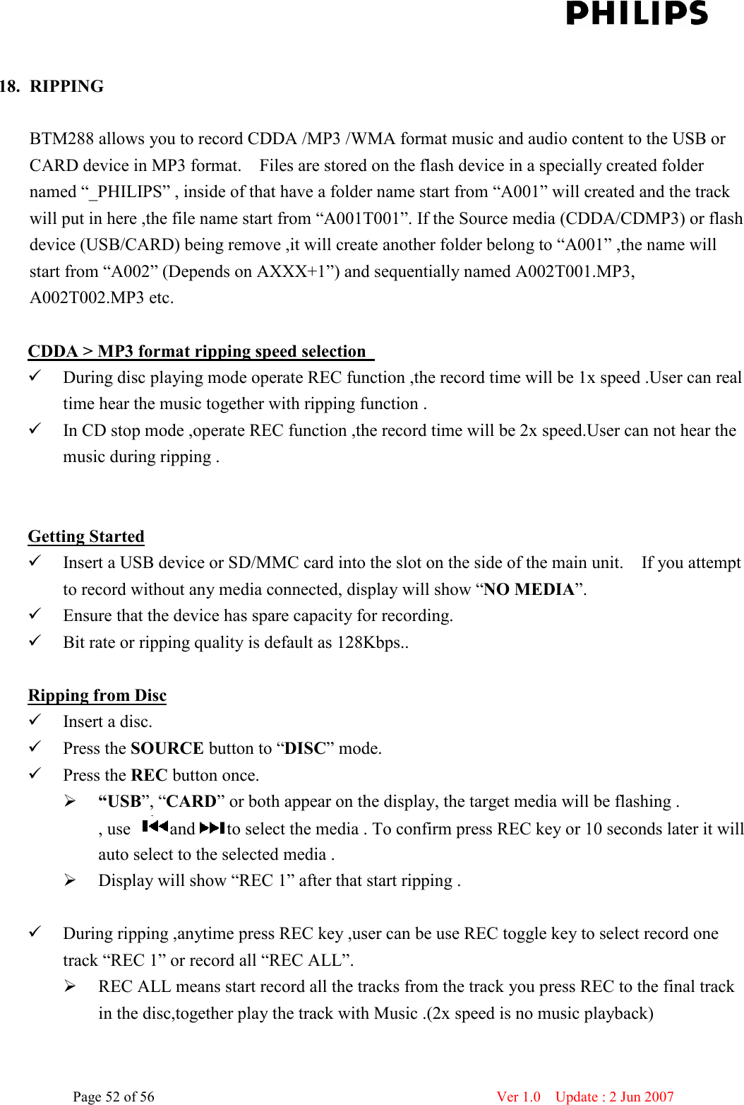    Page 52 of 56                      Ver 1.0    Update : 2 Jun 2007   18. RIPPING  BTM288 allows you to record CDDA /MP3 /WMA format music and audio content to the USB or CARD device in MP3 format.    Files are stored on the flash device in a specially created folder named “_PHILIPS” , inside of that have a folder name start from “A001” will created and the track will put in here ,the file name start from “A001T001”. If the Source media (CDDA/CDMP3) or flash device (USB/CARD) being remove ,it will create another folder belong to “A001” ,the name will start from “A002” (Depends on AXXX+1”) and sequentially named A002T001.MP3, A002T002.MP3 etc.    CDDA &gt; MP3 format ripping speed selection    During disc playing mode operate REC function ,the record time will be 1x speed .User can real time hear the music together with ripping function .  In CD stop mode ,operate REC function ,the record time will be 2x speed.User can not hear the music during ripping .   Getting Started  Insert a USB device or SD/MMC card into the slot on the side of the main unit.    If you attempt to record without any media connected, display will show “NO MEDIA”.  Ensure that the device has spare capacity for recording.  Bit rate or ripping quality is default as 128Kbps..  Ripping from Disc  Insert a disc.    Press the SOURCE button to “DISC” mode.  Press the REC button once.      “USB”, “CARD” or both appear on the display, the target media will be flashing .   , use  and to select the media . To confirm press REC key or 10 seconds later it will auto select to the selected media .  Display will show “REC 1” after that start ripping .       During ripping ,anytime press REC key ,user can be use REC toggle key to select record one track “REC 1” or record all “REC ALL”.    REC ALL means start record all the tracks from the track you press REC to the final track in the disc,together play the track with Music .(2x speed is no music playback)     