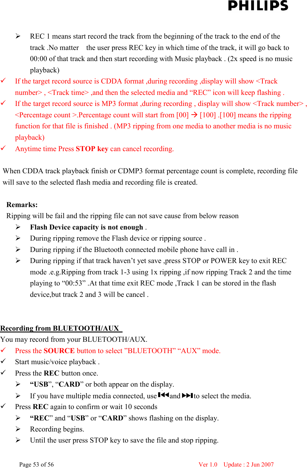    Page 53 of 56                      Ver 1.0    Update : 2 Jun 2007    REC 1 means start record the track from the beginning of the track to the end of the track .No matter    the user press REC key in which time of the track, it will go back to 00:00 of that track and then start recording with Music playback . (2x speed is no music playback)      If the target record source is CDDA format ,during recording ,display will show &lt;Track number&gt; , &lt;Track time&gt; ,and then the selected media and “REC” icon will keep flashing .  If the target record source is MP3 format ,during recording , display will show &lt;Track number&gt; , &lt;Percentage count &gt;.Percentage count will start from [00]  [100] .[100] means the ripping function for that file is finished . (MP3 ripping from one media to another media is no music playback)  Anytime time Press STOP key can cancel recording.  When CDDA track playback finish or CDMP3 format percentage count is complete, recording file will save to the selected flash media and recording file is created.  Remarks: Ripping will be fail and the ripping file can not save cause from below reason  Flash Device capacity is not enough .  During ripping remove the Flash device or ripping source .  During ripping if the Bluetooth connected mobile phone have call in .  During ripping if that track haven’t yet save ,press STOP or POWER key to exit REC mode .e.g.Ripping from track 1-3 using 1x ripping ,if now ripping Track 2 and the time playing to “00:53” .At that time exit REC mode ,Track 1 can be stored in the flash device,but track 2 and 3 will be cancel .       Recording from BLUETOOTH/AUX   You may record from your BLUETOOTH/AUX.  Press the SOURCE button to select ”BLUETOOTH” “AUX” mode.  Start music/voice playback .  Press the REC button once.        “USB”, “CARD” or both appear on the display.  If you have multiple media connected, use and to select the media.  Press REC again to confirm or wait 10 seconds  “REC” and “USB” or “CARD” shows flashing on the display.  Recording begins.  Until the user press STOP key to save the file and stop ripping. 