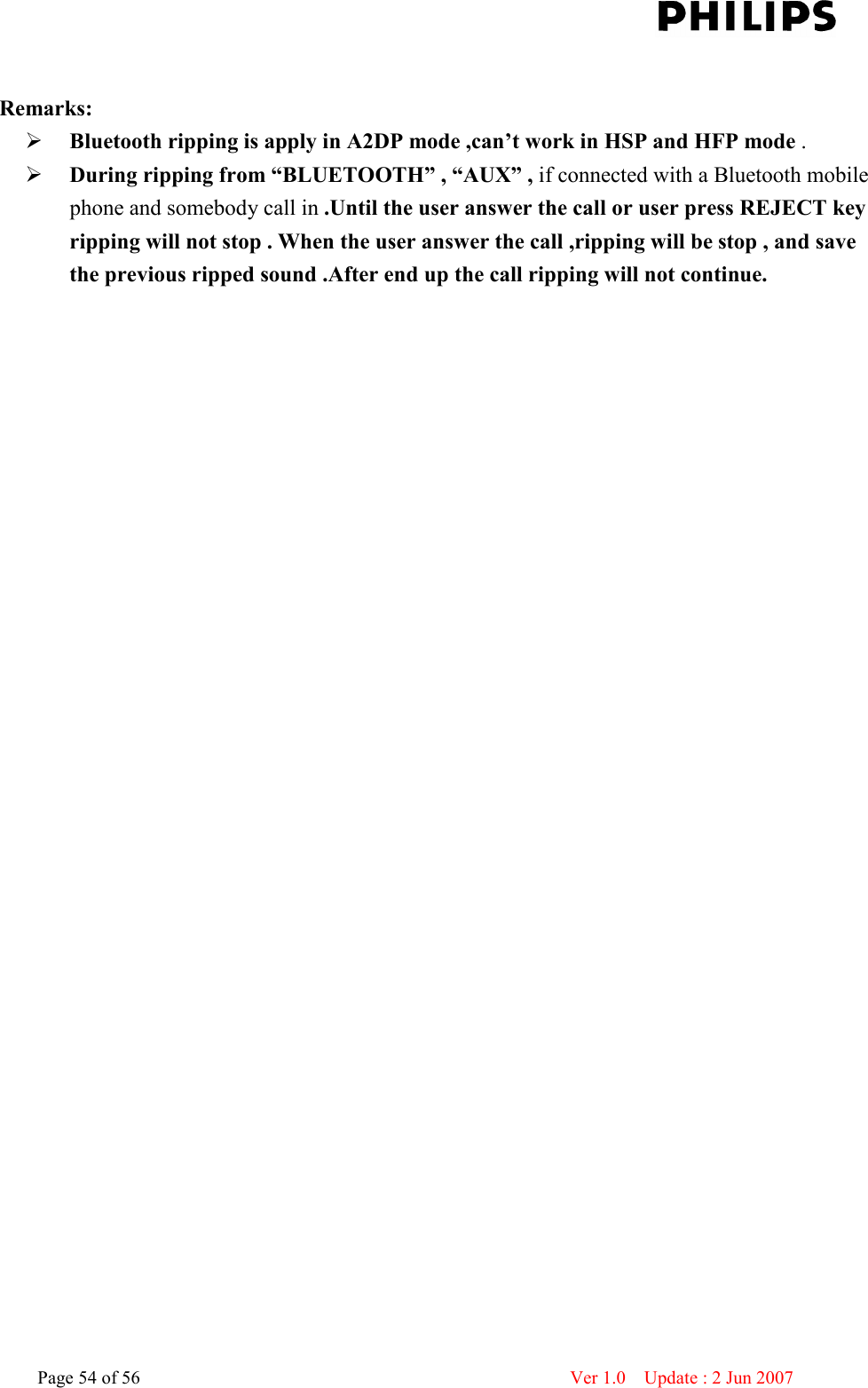    Page 54 of 56                      Ver 1.0    Update : 2 Jun 2007   Remarks:  Bluetooth ripping is apply in A2DP mode ,can’t work in HSP and HFP mode .  During ripping from “BLUETOOTH” , “AUX” , if connected with a Bluetooth mobile phone and somebody call in .Until the user answer the call or user press REJECT key ripping will not stop . When the user answer the call ,ripping will be stop , and save the previous ripped sound .After end up the call ripping will not continue.                                