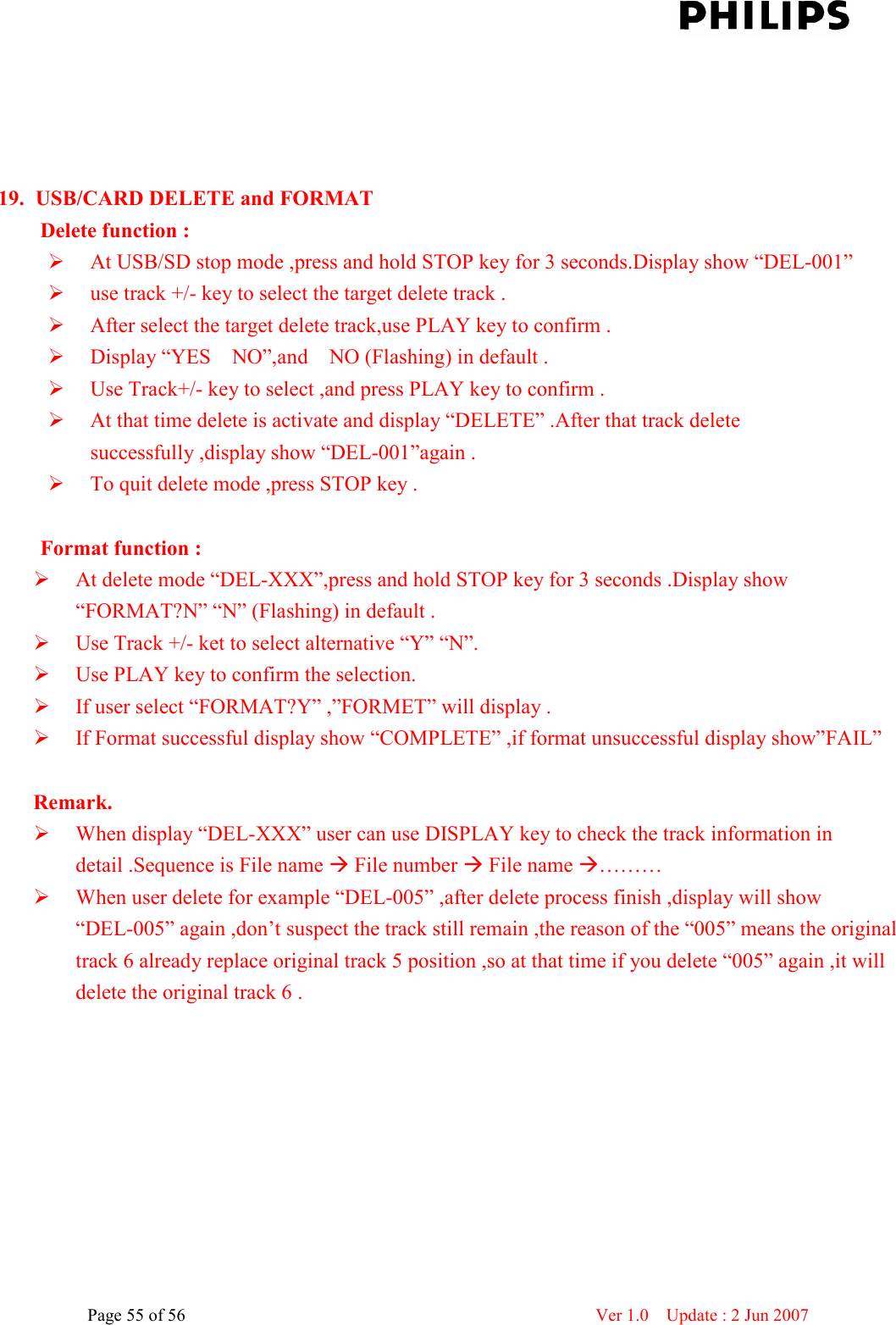    Page 55 of 56                      Ver 1.0    Update : 2 Jun 2007       19. USB/CARD DELETE and FORMAT   Delete function :  At USB/SD stop mode ,press and hold STOP key for 3 seconds.Display show “DEL-001”  use track +/- key to select the target delete track .  After select the target delete track,use PLAY key to confirm .  Display “YES    NO”,and    NO (Flashing) in default .  Use Track+/- key to select ,and press PLAY key to confirm .  At that time delete is activate and display “DELETE” .After that track delete successfully ,display show “DEL-001”again .  To quit delete mode ,press STOP key .          Format function :  At delete mode “DEL-XXX”,press and hold STOP key for 3 seconds .Display show “FORMAT?N” “N” (Flashing) in default .  Use Track +/- ket to select alternative “Y” “N”.  Use PLAY key to confirm the selection.  If user select “FORMAT?Y” ,”FORMET” will display .  If Format successful display show “COMPLETE” ,if format unsuccessful display show”FAIL”      Remark.  When display “DEL-XXX” user can use DISPLAY key to check the track information in detail .Sequence is File name  File number  File name ………  When user delete for example “DEL-005” ,after delete process finish ,display will show “DEL-005” again ,don’t suspect the track still remain ,the reason of the “005” means the original track 6 already replace original track 5 position ,so at that time if you delete “005” again ,it will delete the original track 6 . 