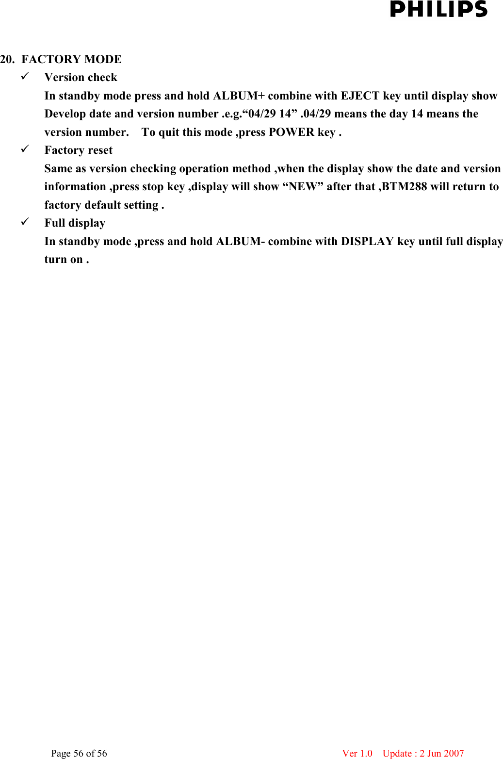    Page 56 of 56                      Ver 1.0    Update : 2 Jun 2007   20. FACTORY MODE    Version check   In standby mode press and hold ALBUM+ combine with EJECT key until display show   Develop date and version number .e.g.“04/29 14” .04/29 means the day 14 means the version number.    To quit this mode ,press POWER key .  Factory reset   Same as version checking operation method ,when the display show the date and version information ,press stop key ,display will show “NEW” after that ,BTM288 will return to factory default setting .  Full display   In standby mode ,press and hold ALBUM- combine with DISPLAY key until full display turn on .     