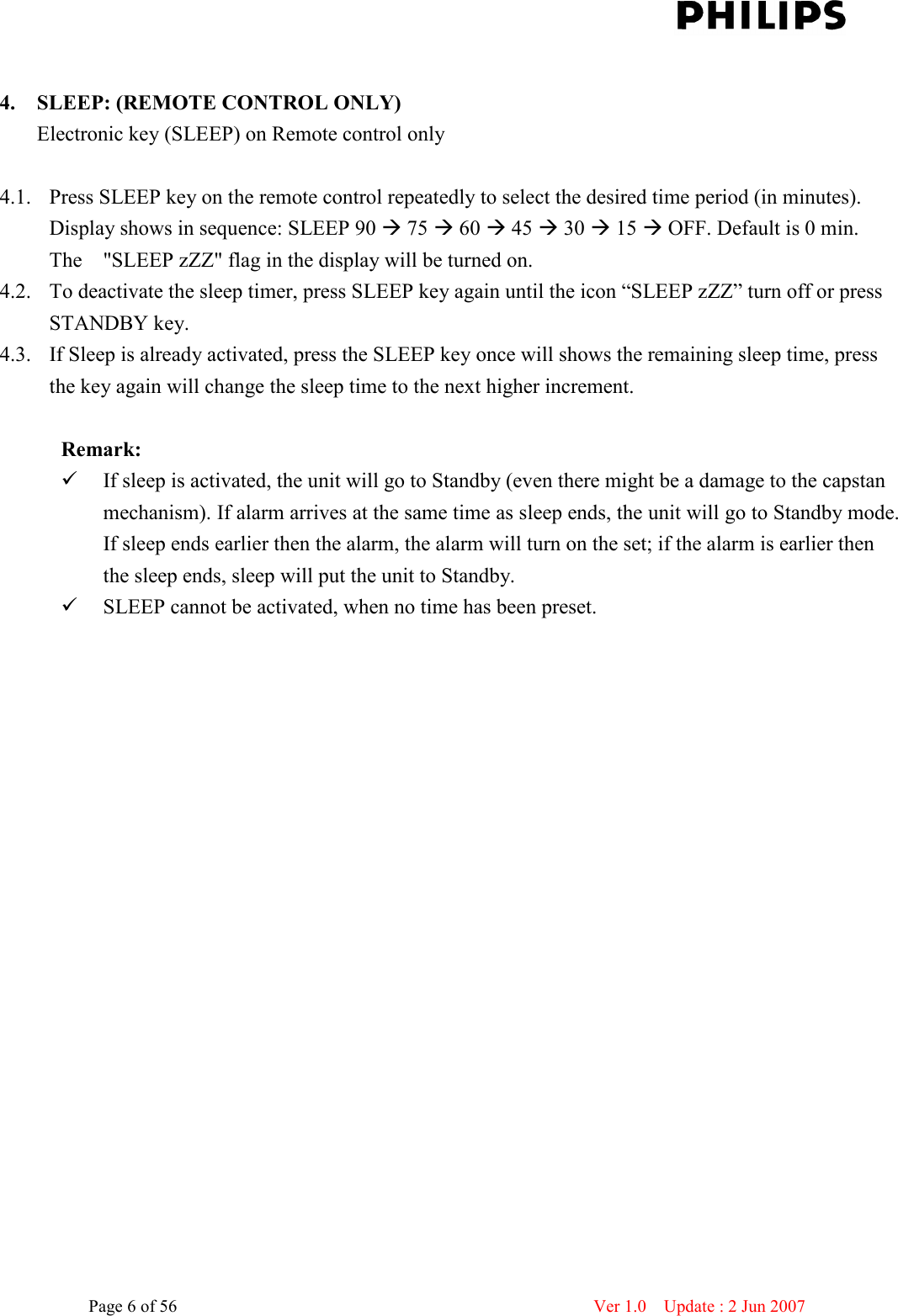    Page 6 of 56                      Ver 1.0    Update : 2 Jun 2007   4. SLEEP: (REMOTE CONTROL ONLY) Electronic key (SLEEP) on Remote control only  4.1. Press SLEEP key on the remote control repeatedly to select the desired time period (in minutes). Display shows in sequence: SLEEP 90  75  60  45  30  15  OFF. Default is 0 min. The    &quot;SLEEP zZZ&quot; flag in the display will be turned on.   4.2. To deactivate the sleep timer, press SLEEP key again until the icon “SLEEP zZZ” turn off or press STANDBY key.   4.3. If Sleep is already activated, press the SLEEP key once will shows the remaining sleep time, press the key again will change the sleep time to the next higher increment.  Remark:  If sleep is activated, the unit will go to Standby (even there might be a damage to the capstan mechanism). If alarm arrives at the same time as sleep ends, the unit will go to Standby mode. If sleep ends earlier then the alarm, the alarm will turn on the set; if the alarm is earlier then the sleep ends, sleep will put the unit to Standby.    SLEEP cannot be activated, when no time has been preset.   