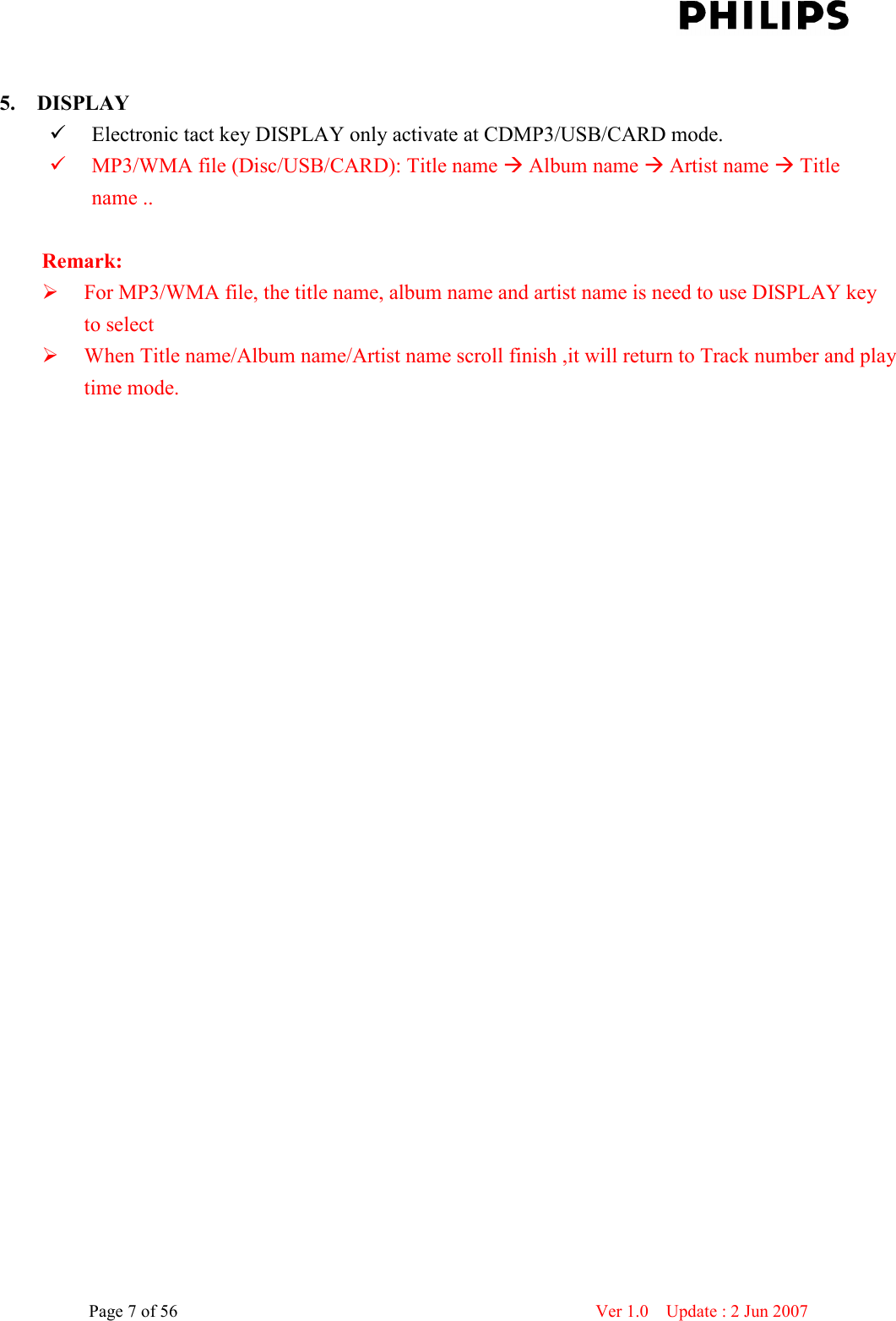    Page 7 of 56                      Ver 1.0    Update : 2 Jun 2007   5. DISPLAY    Electronic tact key DISPLAY only activate at CDMP3/USB/CARD mode.  MP3/WMA file (Disc/USB/CARD): Title name  Album name  Artist name  Title name ..  Remark:  For MP3/WMA file, the title name, album name and artist name is need to use DISPLAY key to select    When Title name/Album name/Artist name scroll finish ,it will return to Track number and play time mode.  