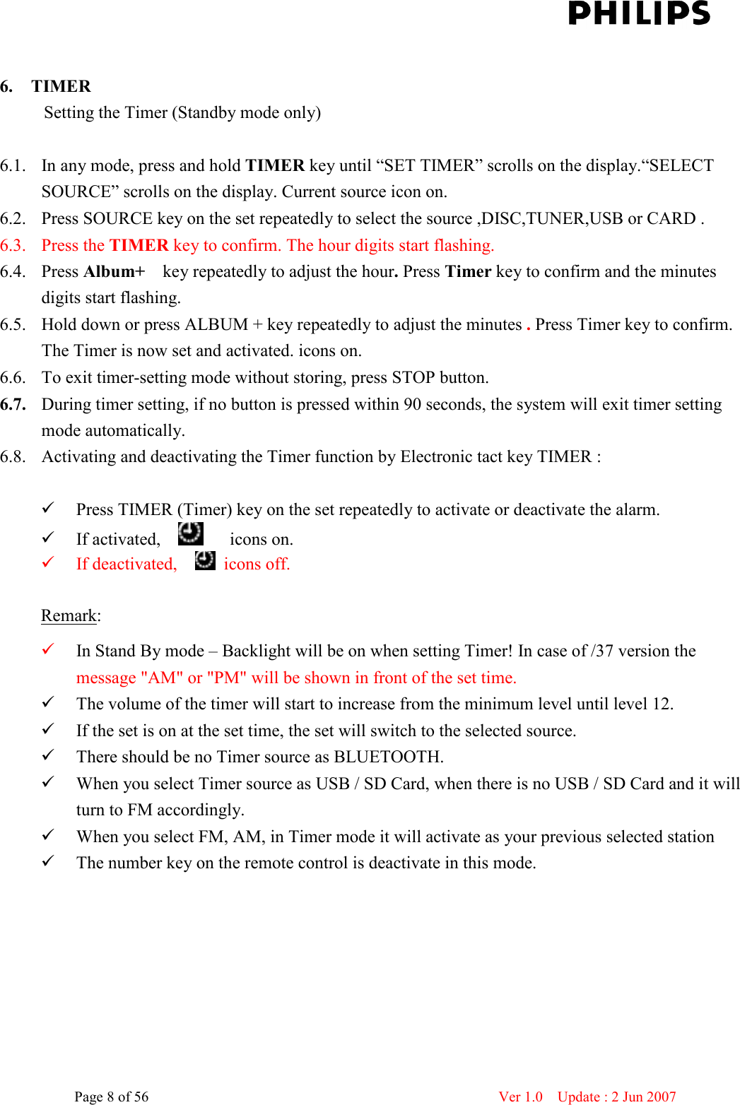    Page 8 of 56                      Ver 1.0    Update : 2 Jun 2007   6. TIMER           Setting the Timer (Standby mode only)  6.1. In any mode, press and hold TIMER key until “SET TIMER” scrolls on the display.“SELECT SOURCE” scrolls on the display. Current source icon on.       6.2. Press SOURCE key on the set repeatedly to select the source ,DISC,TUNER,USB or CARD . 6.3. Press the TIMER key to confirm. The hour digits start flashing. 6.4. Press Album+    key repeatedly to adjust the hour. Press Timer key to confirm and the minutes digits start flashing. 6.5. Hold down or press ALBUM + key repeatedly to adjust the minutes . Press Timer key to confirm.   The Timer is now set and activated. icons on. 6.6. To exit timer-setting mode without storing, press STOP button. 6.7. During timer setting, if no button is pressed within 90 seconds, the system will exit timer setting mode automatically. 6.8. Activating and deactivating the Timer function by Electronic tact key TIMER :   Press TIMER (Timer) key on the set repeatedly to activate or deactivate the alarm.    If activated,          icons on.      If deactivated,      icons off.    Remark:  In Stand By mode – Backlight will be on when setting Timer! In case of /37 version the message &quot;AM&quot; or &quot;PM&quot; will be shown in front of the set time.  The volume of the timer will start to increase from the minimum level until level 12.  If the set is on at the set time, the set will switch to the selected source.  There should be no Timer source as BLUETOOTH.  When you select Timer source as USB / SD Card, when there is no USB / SD Card and it will turn to FM accordingly.  When you select FM, AM, in Timer mode it will activate as your previous selected station  The number key on the remote control is deactivate in this mode.    