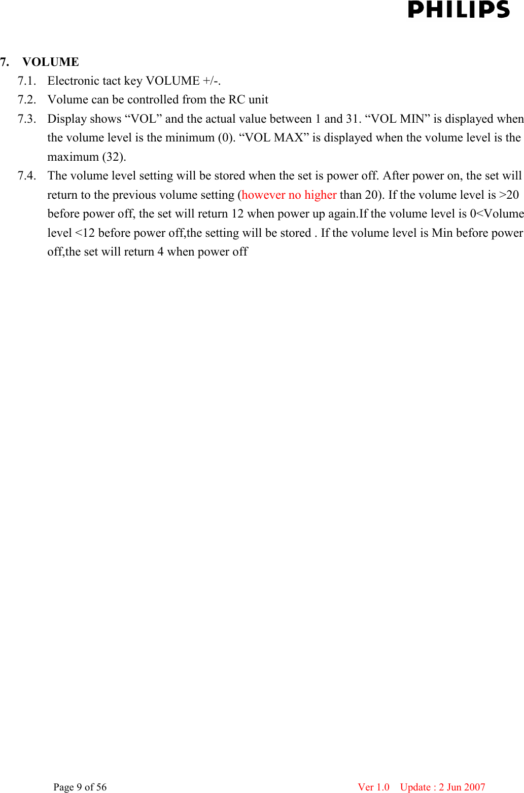    Page 9 of 56                      Ver 1.0    Update : 2 Jun 2007   7. VOLUME   7.1. Electronic tact key VOLUME +/-.   7.2. Volume can be controlled from the RC unit 7.3. Display shows “VOL” and the actual value between 1 and 31. “VOL MIN” is displayed when the volume level is the minimum (0). “VOL MAX” is displayed when the volume level is the maximum (32). 7.4. The volume level setting will be stored when the set is power off. After power on, the set will return to the previous volume setting (however no higher than 20). If the volume level is &gt;20 before power off, the set will return 12 when power up again.If the volume level is 0&lt;Volume level &lt;12 before power off,the setting will be stored . If the volume level is Min before power off,the set will return 4 when power off  