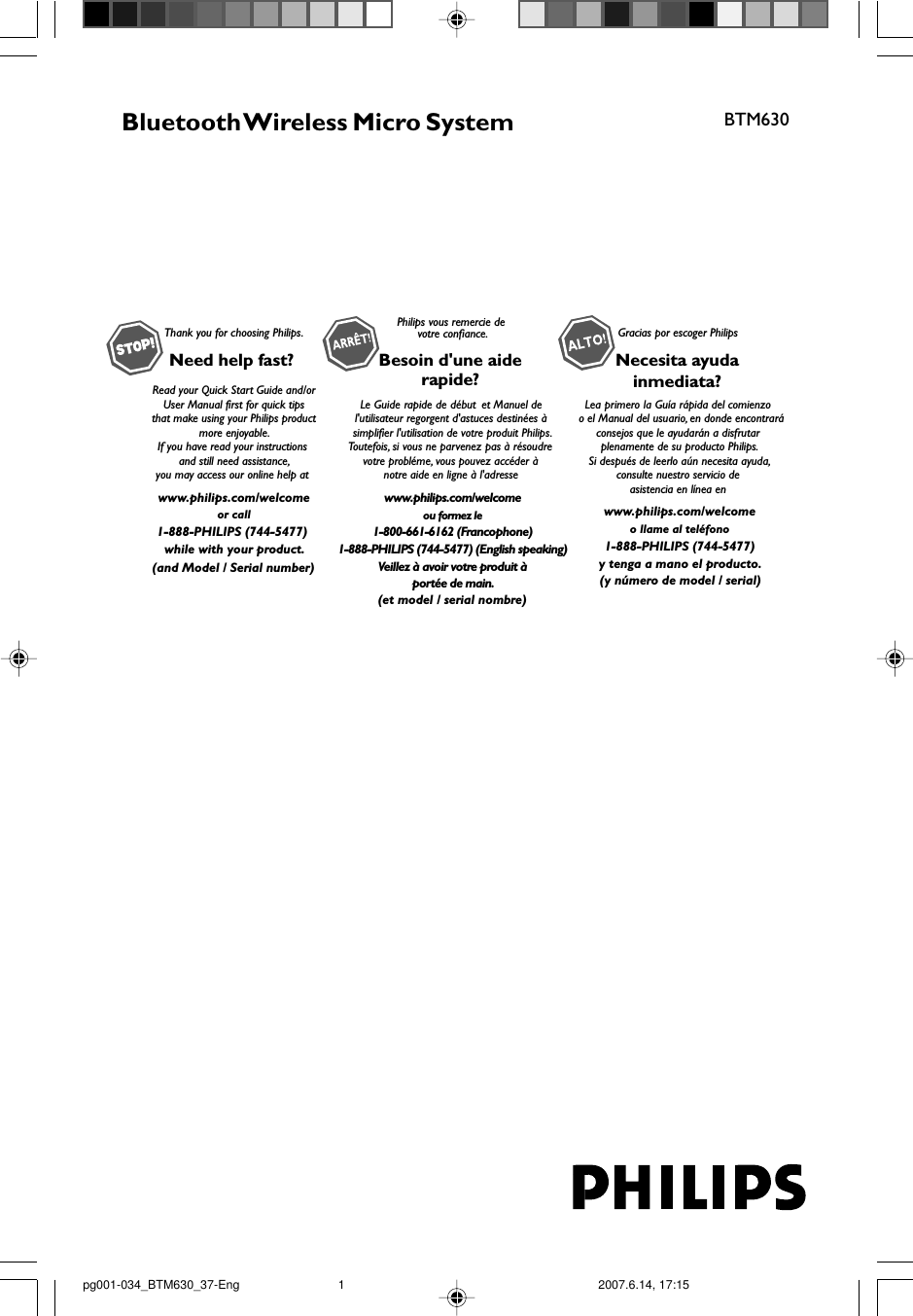 Bluetooth Wireless Micro SystemBTM630Thank you for choosing Philips.Need help fast? Read your Quick Start Guide and/orUser Manual first for quick tips that make using your Philips product more enjoyable.If you have read your instructions and still need assistance,you may access our online help at www.philips.com/welcomeor call1-888-PHILIPS (744-5477) while with your product.Philips vous remercie devotre confiance.Besoin d&apos;une aiderapide?Le Guide rapide de début et Manuel de l&apos;utilisateur regorgent d&apos;astuces destinées à simplifier l&apos;utilisation de votre produit Philips.Toutefois, si vous ne parvenez pas à résoudre votre probléme, vous pouvez accéder à notre aide en ligne à l&apos;adresse www.philips.com/welcomeou formez le1-800-661-6162 (Francophone)1-888-PHILIPS (744-5477) (English speaking)Veillez à avoir votre produit àportée de main.Gracias por escoger PhilipsNecesita ayudainmediata?Lea primero la Guía rápida del comienzo  o el Manual del usuario, en donde encontraráconsejos que le ayudarán a disfrutar plenamente de su producto Philips.Si después de leerlo aún necesita ayuda,consulte nuestro servicio de asistencia en línea en www.philips.com/welcomeo llame al teléfono1-888-PHILIPS (744-5477)y tenga a mano el producto.(and Model / Serial number)(et model / serial nombre)(y número de model / serial)pg001-034_BTM630_37-Eng 2007.6.14, 17:151