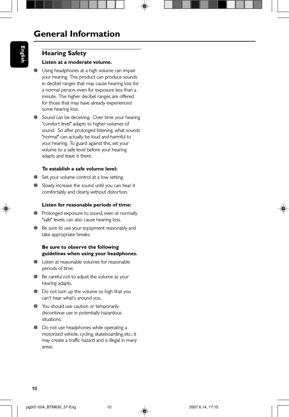 10EnglishGeneral InformationHearing SafetyListen at a moderate volume.●Using headphones at a high volume can impairyour hearing.  This product can produce soundsin decibel ranges that may cause hearing loss fora normal person, even for exposure less than aminute.  The higher decibel ranges are offeredfor those that may have already experiencedsome hearing loss.●Sound can be deceiving.  Over time your hearing&quot;comfort level&quot; adapts to higher volumes ofsound.  So after prolonged listening, what sounds&quot;normal&quot; can actually be loud and harmful toyour hearing.  To guard against this, set yourvolume to a safe level before your hearingadapts and leave it there.To  establish a safe volume level:●Set your volume control at a low setting.●Slowly increase the sound until you can hear itcomfortably and clearly, without distortion.Listen for reasonable periods of time:●Prolonged exposure to sound, even at normally&quot;safe&quot; levels, can also cause hearing loss.●Be sure to use your equipment reasonably andtake appropriate breaks.Be sure to observe the followingguidelines when using your headphones.●Listen at reasonable volumes for reasonableperiods of time.●Be careful not to adjust the volume as yourhearing adapts.●Do not turn up the volume so high that youcan&apos;t hear what&apos;s around you.●You should use caution or temporarilydiscontinue use in potentially hazardoussituations.●Do not use headphones while operating amotorized vehicle, cycling, skateboarding, etc.; itmay create a traffic hazard and is illegal in manyareas.pg001-034_BTM630_37-Eng 2007.6.14, 17:1510