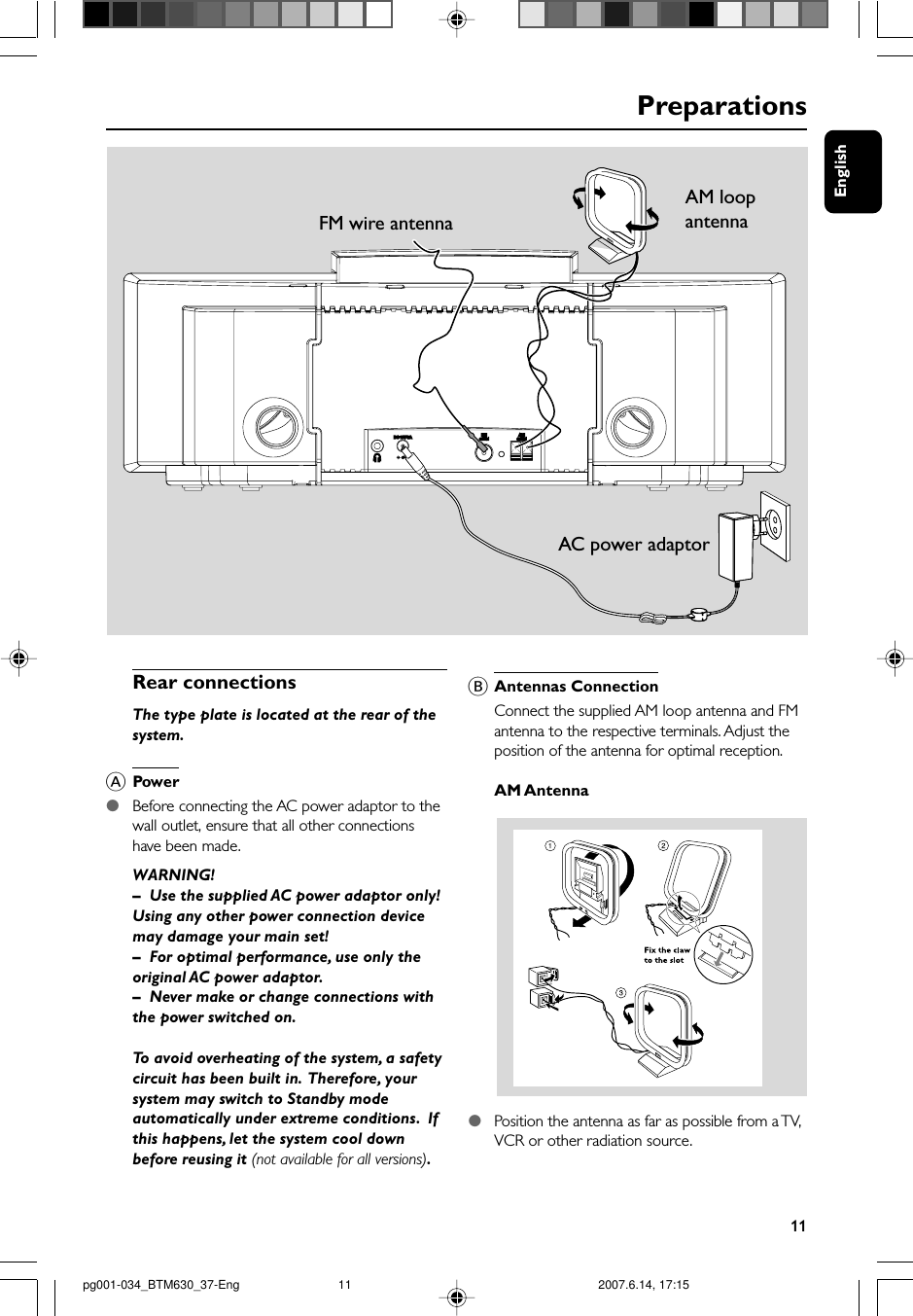 English11PreparationsRear connectionsThe type plate is located at the rear of thesystem.APower●Before connecting the AC power adaptor to thewall outlet, ensure that all other connectionshave been made.WARNING!–Use the supplied AC power adaptor only!Using any other power connection devicemay damage your main set!–For optimal performance, use only theoriginal AC power adaptor.–Never make or change connections withthe power switched on.To avoid overheating of the system, a safetycircuit has been built in.  Therefore, yoursystem may switch to Standby modeautomatically under extreme conditions.  Ifthis happens, let the system cool downbefore reusing it (not available for all versions).BAntennas ConnectionConnect the supplied AM loop antenna and FMantenna to the respective terminals. Adjust theposition of the antenna for optimal reception.AM Antenna●Position the antenna as far as possible from a TV,VCR or other radiation source.AC power adaptorAM loop antennaFM wire antennapg001-034_BTM630_37-Eng 2007.6.14, 17:1511