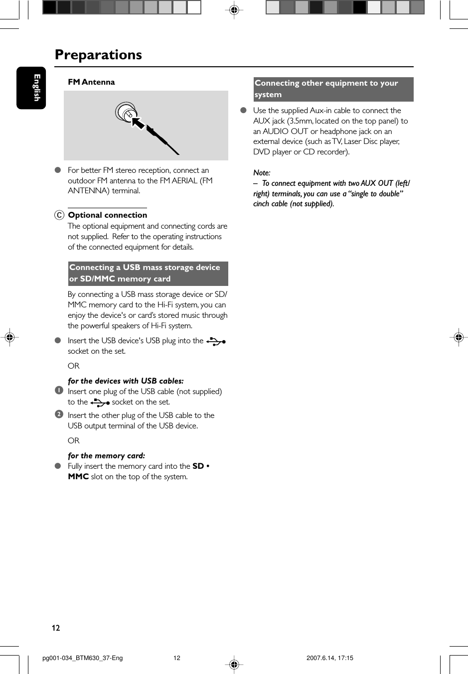 12EnglishPreparationsFM Antenna  ●For better FM stereo reception, connect anoutdoor FM antenna to the FM AERIAL (FMANTENNA) terminal.COptional connectionThe optional equipment and connecting cords arenot supplied.  Refer to the operating instructionsof the connected equipment for details.Connecting a USB mass storage deviceor SD/MMC memory cardBy connecting a USB mass storage device or SD/MMC memory card to the Hi-Fi system, you canenjoy the device&apos;s or card’s stored music throughthe powerful speakers of Hi-Fi system.●Insert the USB device&apos;s USB plug into the socket on the set.ORfor the devices with USB cables:1Insert one plug of the USB cable (not supplied)to the   socket on the set.2Insert the other plug of the USB cable to theUSB output terminal of the USB device.ORfor the memory card:●Fully insert the memory card into the SD •MMC slot on the top of the system.Connecting other equipment to yoursystem●Use the supplied Aux-in cable to connect theAUX jack (3.5mm, located on the top panel) toan AUDIO OUT or headphone jack on anexternal device (such as TV, Laser Disc player,DVD player or CD recorder).Note:–To connect equipment with two AUX OUT (left/right) terminals, you can use a “single to double”cinch cable (not supplied).pg001-034_BTM630_37-Eng 2007.6.14, 17:1512