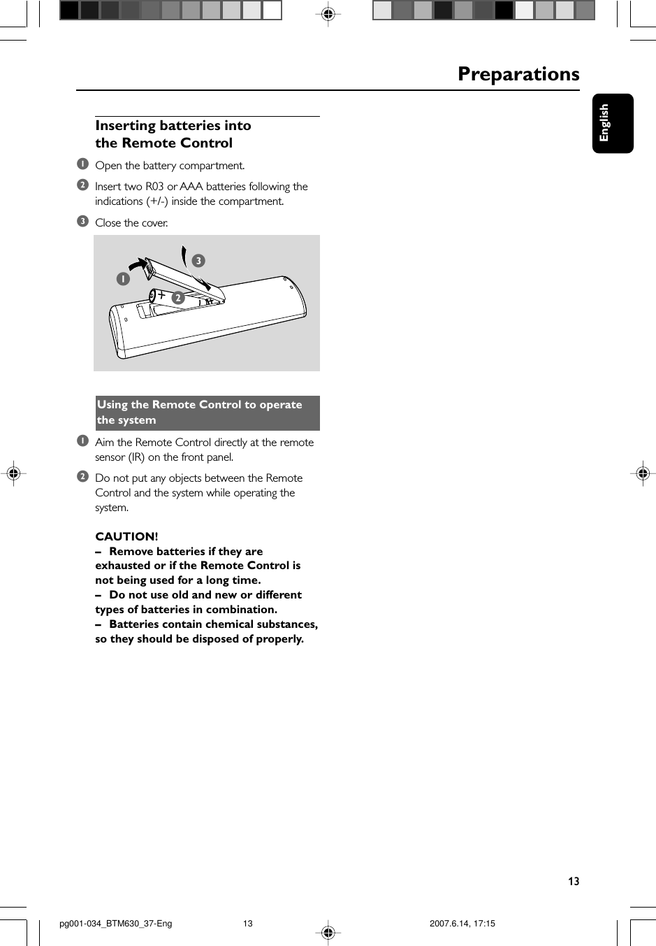 English13Inserting batteries intothe Remote Control1Open the battery compartment.2Insert two R03 or AAA batteries following theindications (+/-) inside the compartment.3Close the cover.      312Using the Remote Control to operatethe system1Aim the Remote Control directly at the remotesensor (IR) on the front panel.2Do not put any objects between the RemoteControl and the system while operating thesystem.CAUTION!–Remove batteries if they areexhausted or if the Remote Control isnot being used for a long time.–Do not use old and new or differenttypes of batteries in combination.–Batteries contain chemical substances,so they should be disposed of properly.Preparationspg001-034_BTM630_37-Eng 2007.6.14, 17:1513