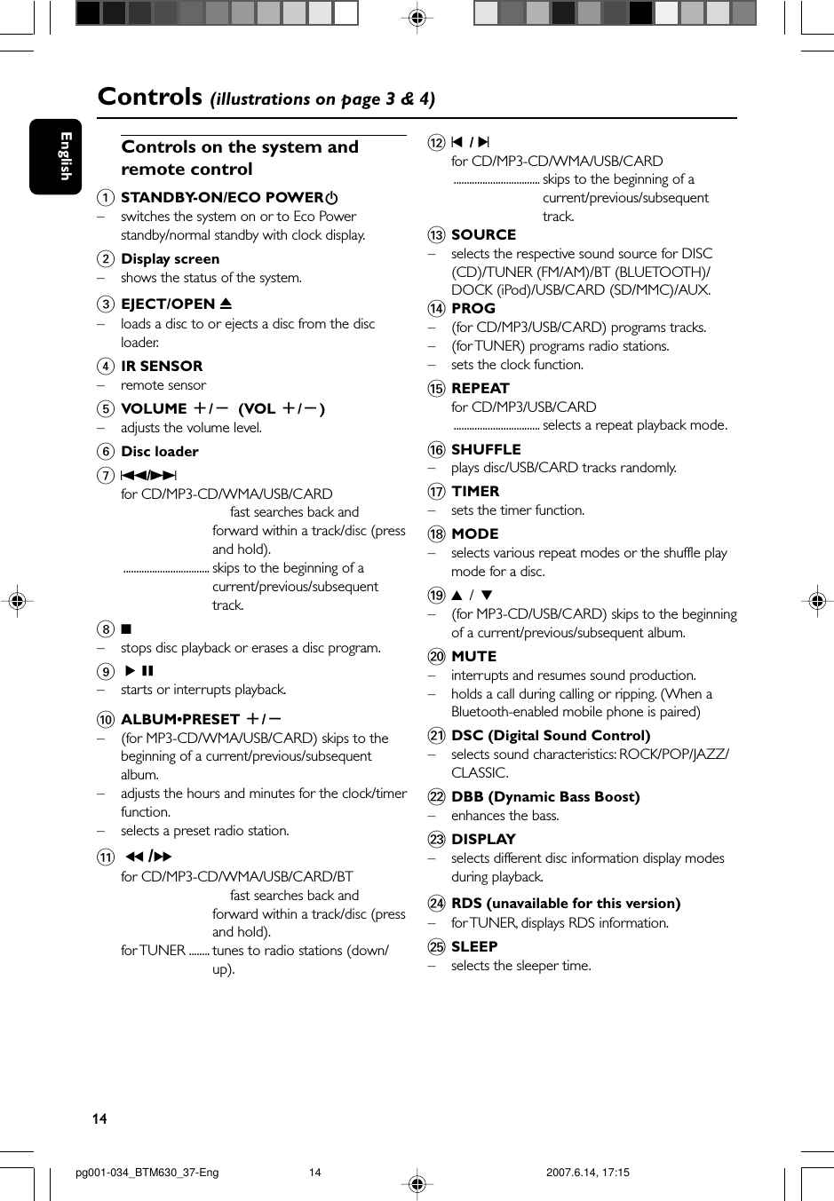 14EnglishControls (illustrations on page 3 &amp; 4)Controls on the system andremote control1STANDBY-ON/ECO POWERB–switches the system on or to Eco Powerstandby/normal standby with clock display.2Display screen–shows the status of the system.3EJECT/OPEN 0– loads a disc to or ejects a disc from the discloader.4IR SENSOR–remote sensor5VOLUME +/-(VOL +/-)–adjusts the volume level.6Disc loader7S/Tfor CD/MP3-CD/WMA/USB/CARDfast searches back andforward within a track/disc (pressand hold).................................. skips to the beginning of acurrent/previous/subsequenttrack.89–stops disc playback or erases a disc program.9ÉÅ–starts or interrupts playback.0ALBUM•PRESET +/-–(for MP3-CD/WMA/USB/CARD) skips to thebeginning of a current/previous/subsequentalbum.–adjusts the hours and minutes for the clock/timerfunction.– selects a preset radio station.! 5 /6for CD/MP3-CD/WMA/USB/CARD/BTfast searches back andforward within a track/disc (pressand hold).for TUNER ........ tunes to radio stations (down/up).@¡  / ™for CD/MP3-CD/WMA/USB/CARD................................. skips to the beginning of acurrent/previous/subsequenttrack.#SOURCE–selects the respective sound source for DISC(CD)/TUNER (FM/AM)/BT (BLUETOOTH)/DOCK (iPod)/USB/CARD (SD/MMC)/AUX.$PROG–(for CD/MP3/USB/CARD) programs tracks.–(for TUNER) programs radio stations.–sets the clock function.%REPEATfor CD/MP3/USB/CARD................................. selects a repeat playback mode.^SHUFFLE–plays disc/USB/CARD tracks randomly.&amp;TIMER–sets the timer function.*MODE– selects various repeat modes or the shuffle playmode for a disc.(3 / 4–(for MP3-CD/USB/CARD) skips to the beginningof a current/previous/subsequent album.)MUTE– interrupts and resumes sound production.–holds a call during calling or ripping. (When aBluetooth-enabled mobile phone is paired)¡DSC (Digital Sound Control)– selects sound characteristics: ROCK/POP/JAZZ/CLASSIC.™DBB (Dynamic Bass Boost)– enhances the bass.£DISPLAY–selects different disc information display modesduring playback.≤RDS (unavailable for this version)–for TUNER, displays RDS information.∞SLEEP–selects the sleeper time.pg001-034_BTM630_37-Eng 2007.6.14, 17:1514