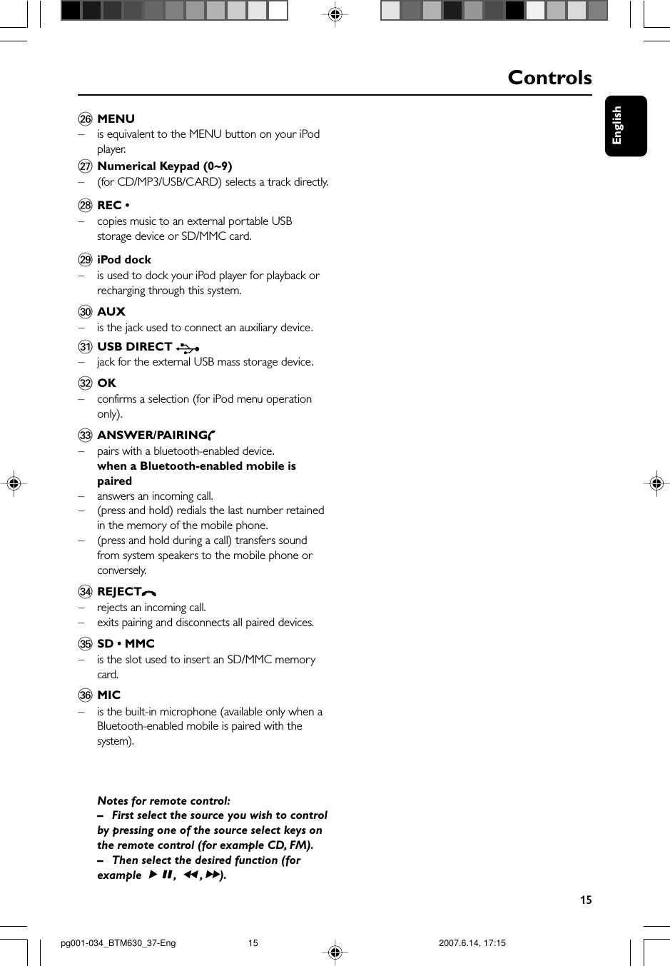 English15Controls§MENU–is equivalent to the MENU button on your iPodplayer.≥Numerical Keypad (0~9)–(for CD/MP3/USB/CARD) selects a track directly.•REC •–copies music to an external portable USBstorage device or SD/MMC card.ªiPod dock–is used to dock your iPod player for playback orrecharging through this system.ºAUX–is the jack used to connect an auxiliary device.⁄USB DIRECT – jack for the external USB mass storage device.¤OK– confirms a selection (for iPod menu operationonly).‹ANSWER/PAIRING–pairs with a bluetooth-enabled device.when a Bluetooth-enabled mobile ispaired–answers an incoming call.–(press and hold) redials the last number retainedin the memory of the mobile phone.– (press and hold during a call) transfers soundfrom system speakers to the mobile phone orconversely.›REJECT–rejects an incoming call.–exits pairing and disconnects all paired devices.ﬁSD • MMC–is the slot used to insert an SD/MMC memorycard.ﬂMIC–is the built-in microphone (available only when aBluetooth-enabled mobile is paired with thesystem).Notes for remote control:–First select the source you wish to controlby pressing one of the source select keys onthe remote control (for example CD, FM).–Then select the desired function (forexample ÉÅ,à , á).pg001-034_BTM630_37-Eng 2007.6.14, 17:1515