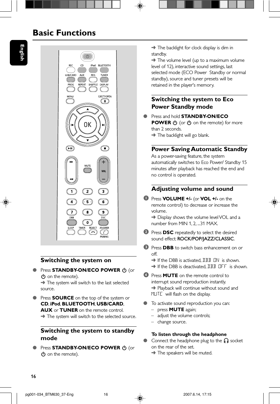 16EnglishBasic FunctionsSwitching the system on●Press STANDBY-ON/ECO POWER B (orB on the remote).➜The system will switch to the last selectedsource.●Press SOURCE on the top of the system orCD, iPod, BLUETOOTH, USB/CARD,AUX or TUNER on the remote control.➜The system will switch to the selected source.Switching the system to standbymode●Press STANDBY-ON/ECO POWER B (orB on the remote).➜The backlight for clock display is dim instandby.➜The volume level (up to a maximum volumelevel of 12), interactive sound settings, lastselected mode (ECO Power  Standby or normalstandby), source and tuner presets will beretained in the player&apos;s memory.Switching the system to EcoPower Standby mode●Press and hold STANDBY-ON/ECOPOWER B (or B on the remote) for morethan 2 seconds.➜The backlight will go blank.Power Saving Automatic StandbyAs a power-saving feature, the systemautomatically switches to Eco Power/ Standby 15minutes after playback has reached the end andno control is operated.Adjusting volume and sound1Press VOLUME +/- (or VOL +/- on theremote control) to decrease or increase thevolume.➜Display shows the volume level VOL and anumber from MIN 1, 2, ...31 MAX.2Press DSC repeatedly to select the desiredsound effect: ROCK/POP/JAZZ/CLASSIC.3Press DBB to switch bass enhancement on oroff.➜If the DBB is activated, DBB ON is shown.➜If the DBB is deactivated, DBB OFF is shown.4Press MUTE on the remote control tointerrupt sound reproduction instantly.➜Playback will continue without sound andMUTE will flash on the display.●To  activate sound reproduction you can:–press MUTE again;–adjust the volume controls;–change source.To  listen through the headphone●Connect the headphone plug to the n socketon the rear of the set.➜The speakers will be muted.pg001-034_BTM630_37-Eng 2007.6.14, 17:1516