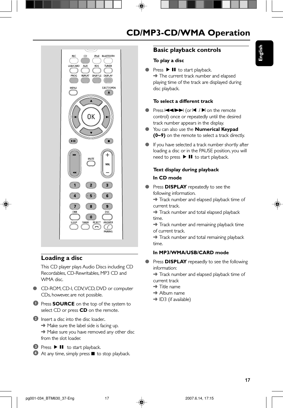 English17Basic playback controlsTo  play a disc●Press ÉÅ to start playback.➜The current track number and elapsedplaying time of the track are displayed duringdisc playback.To  select a different track●Press S/T (or ¡  / ™ on the remotecontrol) once or repeatedly until the desiredtrack number appears in the display.●You can also use the Numerical Keypad(0~9) on the remote to select a track directly.●If you have selected a track number shortly afterloading a disc or in the PAUSE position, you willneed to press ÉÅ to start playback.Te xt display during playbackIn CD mode●Press DISPLAY repeatedly to see thefollowing information.➜Tr ack number and elapsed playback time ofcurrent track.➜Tr ack number and total elapsed playbacktime.➜Tr ack number and remaining playback timeof current track.➜Tr ack number and total remaining playbacktime.In MP3/WMA/USB/CARD mode●Press DISPLAY repeaedly to see the followinginformation:➜Tr ack number and elapsed playback time ofcurrent track➜Title name➜Album name➜ID3 (if available)Loading a discThis CD player plays Audio Discs including CDRecordables, CD-Rewritables, MP3 CD andWMA disc.●CD-ROM, CD-I, CDV, VCD, DVD or computerCDs, however, are not possible.1Press SOURCE on the top of the system toselect CD or press CD on the remote.2Insert a disc into the disc loader..➜Make sure the label side is facing up.➜Make sure you have removed any other discfrom the slot loader.3Press ÉÅ to start playback.4At any time, simply press 9  to stop playback.CD/MP3-CD/WMA Operationpg001-034_BTM630_37-Eng 2007.6.14, 17:1517