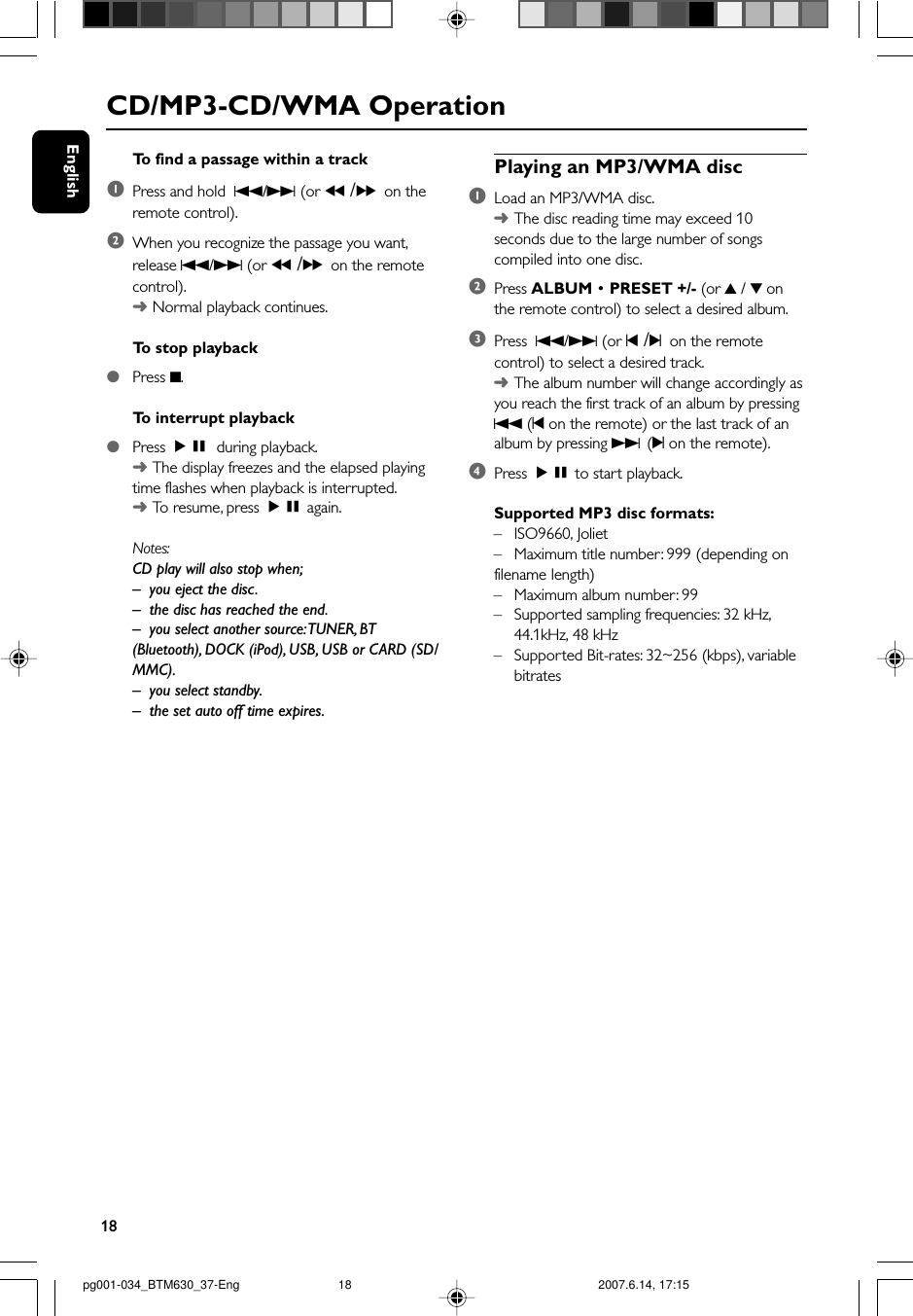 18EnglishCD/MP3-CD/WMA OperationTo  find a passage within a track1Press and hold  S/T (or 5 /6on theremote control).2When you recognize the passage you want,release S/T (or 5 /6on the remotecontrol).➜Normal playback continues.To  stop playback●Press 9.To  interrupt playback●Press ÉÅ during playback.➜The display freezes and the elapsed playingtime flashes when playback is interrupted.➜To  resume, press ÉÅ again.Notes:CD play will also stop when;–you eject the disc.– the disc has reached the end.– you select another source: TUNER, BT(Bluetooth), DOCK (iPod), USB, USB or CARD (SD/MMC).–you select standby.–the set auto off time expires.Playing an MP3/WMA disc1Load an MP3/WMA disc.➜The disc reading time may exceed 10seconds due to the large number of songscompiled into one disc.2Press ALBUM • PRESET +/- (or 3 / 4 onthe remote control) to select a desired album.3Press  S/T (or ¡ /™on the remotecontrol) to select a desired track.➜The album number will change accordingly asyou reach the first track of an album by pressingS (¡ on the remote) or the last track of analbum by pressing T (™ on the remote).4Press ÉÅ to start playback.Supported MP3 disc formats:–ISO9660, Joliet–Maximum title number: 999 (depending onfilename length)–Maximum album number: 99–Supported sampling frequencies: 32 kHz,44.1kHz, 48 kHz– Supported Bit-rates: 32~256 (kbps), variablebitratespg001-034_BTM630_37-Eng 2007.6.14, 17:1518